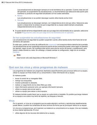 Las actualizaciones se descargan siempre en la red doméstica de su operador. Cuando visite otra red
del operador, se suspenderán las actualizaciones. Le recomendamos que seleccione esta opción para
mantener su producto de seguridad actualizado con los costes estimados.
• Nunca
Las actualizaciones no se podrán descargar cuando utilice banda ancha móvil.
• Siempre
Las actualizaciones se descargan siempre, con independencia de la red que utilice. Seleccione esta
opción si desea tener la certeza de que la seguridad de su equipo estará siempre actualizada
independientemente de los costes.
4. Si quiere decidir de forma independiente cada vez que salga de la red doméstica de su operador, seleccione
la opción Preguntarme cada vez que salga de la red doméstica de mi operador.
Se han suspendido las actualizaciones de seguridad
Las actualizaciones de seguridad se pueden suspender cuando utilice banda ancha móvil fuera de la red
doméstica del operador.
En este caso, puede ver el aviso de notificación de suspensión en la esquina inferior derecha de la pantalla.
Las actualizaciones se han suspendido porque los precios de las conexiones pueden variar según el operador,
por ejemplo, según el país. No modifique esta opción para ahorrar ancho de banda y, posiblemente, para
reducir costes durante su visita. Sin embargo, si desea cambiar la configuración, haga clic en el enlace
Cambiar.
Nota:
Esta función sólo está disponible en Microsoft Windows 7.
Qué son los virus y otros programas de malware
Los programas de malware son programas diseñados específicamente para provocar daños en su equipo,
utilizar su equipo con fines ilícitos sin su conocimiento o robar información de su equipo.
El malware puede:
• tomar el control de su navegador Web,
• redirigir sus búsquedas,
• mostrar publicidad no deseada,
• realizar un seguimiento de los sitios Web que visite,
• robar información personal como, por ejemplo información bancaria,
• utilizar su equipo para enviar spam y
• utilizar su equipo para atacar a otros equipos.
El malware también puede hacer que su equipo se vuelva lento e inestable. Es posible que tenga malware
en su equipo si se vuelve muy lento de repente y se bloquea a menudo.
Virus
Por lo general, un virus es un programa que se puede adjuntar a archivos y reproducirse repetitivamente;
puede alterar y sustituir los contenidos de otros archivos de forma que se provoquen daños en su equipo.
Un virus es un programa que, por lo general, se instala sin su conocimiento en su equipo. Una vez instalado,
el virus intenta reproducirse. El virus:
• utiliza algunos de los recursos del sistema de su equipo,
20 | F-Secure Anti-Virus 2013 | Introducción
 