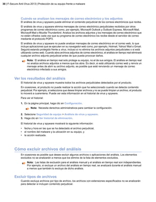 Cuándo se analizan los mensajes de correo electrónico y los adjuntos
El análisis de virus y spyware puede eliminar el contenido perjudicial de los correos electrónicos que reciba.
El análisis de virus y spyware elimina mensajes de correo electrónico perjudiciales recibidos por otros
programas de correo electrónico como, por ejemplo, Microsoft Outlook y Outlook Express, Microsoft Mail,
Microsoft Mail o Mozilla Thunderbird. Analiza los archivos adjuntos y los mensajes de correo electrónico que
no están cifrados cada vez que su programa de correo electrónico los recibe desde el servidor de correo
mediante el protocolo POP3.
El análisis de virus y spyware no puede analizar mensajes de correo electrónico en el correo web, lo que
incluye aplicaciones que se ejecuten en su navegador web como, por ejemplo, Hotmail, Yahoo! Mail o Gmail.
Seguirá estando protegido frente a virus, incluso si no elimina los archivos adjuntos perjudiciales o si está
utilizando correo web. Cuando abra archivos adjuntos de correo electrónico, el análisis en tiempo real eliminará
cualquier archivo adjunto perjudicial antes de que pueda provocar daños.
Nota: El análisis en tiempo real solo protege su equipo, no el de sus amigos. El análisis en tiempo real
no analiza archivos adjuntos a menos que los abra. Es decir, si está utilizando correo web y renvía un
mensaje antes de abrir su archivo adjunto, es posible que esté renviando un mensaje de correo
electrónico infectado a sus amigos.
Ver los resultados del análisis
El historial de virus y spyware muestra todos los archivos perjudiciales detectados por el producto.
En ocasiones, el producto no puede realizar la acción que ha seleccionado cuando se detecta contenido
perjudicial. Por ejemplo, si selecciona que desea limpiar archivos y no se puede limpiar un archivo, el producto
lo moverá a cuarentena. Puede ver esta información en el historial de virus y spyware.
Para ver el historial:
1. En la página principal, haga clic en Configuración.
Nota: Necesita derechos administrativos para cambiar la configuración.
2. Selecione Seguridad de equipo > Análisis de virus y spyware.
3. Haga clic en Ver historial de eliminación.
El historial de virus y spyware mostrará la siguiente información:
• fecha y hora en las que se ha detectado el archivo perjudicial,
• el nombre del malware y la ubicación en su equipo, y
• la acción realizada.
Cómo excluir archivos del análisis
En ocasiones es posible que desee excluir algunos archivos o aplicaciones del análisis. Los elementos
excluidos no se analizarán a menos que los elimine de la lista de elementos excluidos.
Nota: Las listas de exclusión para el análisis manual y el análisis en tiempo real son independientes.
Por ejemplo, si excluye un archivo del análisis en tiempo real, se analizará durante el análisis manual
a menos que también lo excluya de dicho análisis.
Excluir tipos de archivos
Cuando excluya archivos por tipo de archivo, los archivos con extensiones especificados no se analizarán
para detectar si incluyen contenido perjudicial.
30 | F-Secure Anti-Virus 2013 | Protección de su equipo frente a malware
 