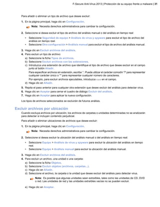 Para añadir o eliminar un tipo de archivo que desee excluir:
1. En la página principal, haga clic en Configuración.
Nota: Necesita derechos administrativos para cambiar la configuración.
2. Seleccione si desea excluir el tipo de archivo del análisis manual o del análisis en tiempo real:
• Seleccione Seguridad de equipo > Análisis de virus y spyware para excluir el tipo de archivo del
análisis en tiempo real.
• Seleccione Otra configuración > Análisis manual para excluir el tipo de archivo del análisis manual.
3. Haga clic en Excluir archivos del análisis.
4. Para excluir un tipo de archivo:
a) Seleccione la ficha Tipos de archivos.
b) Seleccione Excluir archivos con las extensiones.
c) Introduzca una extensión de archivo que identifique el tipo de archivo que desee excluir en el campo
junto al botón Añadir.
Para especificar archivos sin extensión, escriba '.'. Puede utilizar el carácter comodín '?' para representar
cualquier carácter único o '*' para representar cualquier número de caracteres.
Por ejemplo, para excluir archivos ejecutables, introduzca exe en el campo.
d) Haga clic en Añadir.
5. Repita el paso anterior para cualquier otra extensión que desee excluir del análisis para detectar virus.
6. Haga clic en Aceptar para cerrar el cuadro de diálogo Excluir del análisis.
7. Haga clic en Aceptar para aplicar la nueva configuración.
Los tipos de archivos seleccionados se excluirán de futuros análisis.
Excluir archivos por ubicación
Cuando excluya archivos por ubicación, los archivos de carpetas o unidades determinadas no se analizarán
para detectar si incluyen contenido perjudicial.
Para añadir o eliminar ubicaciones de archivos que desee excluir:
1. En la página principal, haga clic en Configuración.
Nota: Necesita derechos administrativos para cambiar la configuración.
2. Seleccione si desea excluir la ubicación del análisis manual o del análisis en tiempo real:
• Seleccione Equipo > Análisis de virus y spyware para excluir la ubicación del análisis en tiempo
real.
• Seleccione Equipo > Análisis manual para excluir la ubicación del análisis manual.
3. Haga clic en Excluir archivos del análisis.
4. Para excluir un archivo, una unidad o una carpeta:
a) Seleccione la ficha Objetos.
b) Seleccione Excluir objetos (archivos, carpetas...).
c) Haga clic en Añadir.
d) Seleccione el archivo, la carpeta o la unidad que desee excluir del análisis para detectar virus.
Nota: Es posible que algunas unidades sean extraíbles, tales como las unidades de CD, DVD
o red. Las unidades de red y las unidades extraíbles vacías no se pueden excluir.
e) Haga clic en Aceptar.
F-Secure Anti-Virus 2013 | Protección de su equipo frente a malware | 31
 