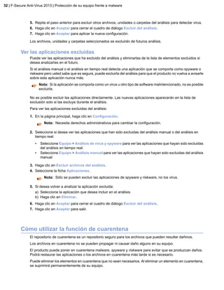 5. Repita el paso anterior para excluir otros archivos, unidades o carpetas del análisis para detectar virus.
6. Haga clic en Aceptar para cerrar el cuadro de diálogo Excluir del análisis.
7. Haga clic en Aceptar para aplicar la nueva configuración.
Los archivos, unidades y carpetas seleccionados se excluirán de futuros análisis.
Ver las aplicaciones excluidas
Puede ver las aplicaciones que ha excluido del análisis y eliminarlas de la lista de elementos excluidos si
desea analizarlas en el futuro.
Si el análisis manual o el análisis en tiempo real detecta una aplicación que se comporta como spyware o
riskware pero usted sabe que es segura, puede excluirla del análisis para que el producto no vuelva a avisarle
sobre esta aplicación nunca más.
Nota: Si la aplicación se comporta como un virus u otro tipo de software malintencionado, no es posible
excluirla.
No es posible excluir las aplicaciones directamente. Las nuevas aplicaciones aparecerán en la lista de
exclusión solo si las excluye durante el análisis.
Para ver las aplicaciones excluidas del análisis:
1. En la página principal, haga clic en Configuración.
Nota: Necesita derechos administrativos para cambiar la configuración.
2. Seleccione si desea ver las aplicaciones que han sido excluidas del análisis manual o del análisis en
tiempo real:
• Seleccione Equipo > Análisis de virus y spyware para ver las aplicaciones que hayan sido excluidas
del análisis en tiempo real.
• Seleccione Equipo > Análisis manual para ver las aplicaciones que hayan sido excluidas del análisis
manual
3. Haga clic en Excluir archivos del análisis.
4. Seleccione la ficha Aplicaciones.
Nota: Sólo se pueden excluir las aplicaciones de spyware y riskware, no los virus.
5. Si desea volver a analizar la aplicación excluida:
a) Seleccione la aplicación que desea incluir en el análisis.
b) Haga clic en Eliminar.
6. Haga clic en Aceptar para cerrar el cuadro de diálogo Excluir del análisis.
7. Haga clic en Aceptar para salir.
Cómo utilizar la función de cuarentena
El repositorio de cuarentena es un repositorio seguro para los archivos que pueden resultar dañinos.
Los archivos en cuarentena no se pueden propagar ni causar daño alguno en su equipo.
El producto puede poner en cuarentena malware, spyware y riskware para evitar que se produzcan daños.
Podrá restaurar las aplicaciones o los archivos en cuarentena más tarde si es necesario.
Puede eliminar los elementos en cuarentena que no sean necesarios. Al eliminar un elemento en cuarentena,
se suprimirá permanentemente de su equipo.
32 | F-Secure Anti-Virus 2013 | Protección de su equipo frente a malware
 