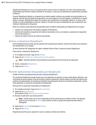 DeepGuard bloquea los virus y los gusanos tanto nuevos como sin detectar, así como otras aplicaciones
perjudiciales que intenten realizar cambios en su equipo, y evita que las aplicaciones sospechosas accedan
a Internet.
Cuando DeepGuard detecta un programa que intenta realizar cambios que puedan ser perjudiciales en el
sistema, permite que el programa se ejecute en una zona segura. En la zona segura, la aplicación no puede
dañar su equipo. DeepGuard analiza los cambios que la aplicación ha intentado realizar y, en base a ello,
decide con qué probabilidad se trata de malware. Si existe una gran probabilidad de que la aplicación sea
malware, DeepGuard la bloqueará.
Entre los cambios potencialmente perjudiciales para el sistema detectados por DeepGuard se incluyen:
• cambios de configuración del sistema (registro de Windows),
• intentos de desactivar programas del sistema importantes como, por ejemplo, programas de seguridad
como este producto, e
• intentos de editar archivos de sistema importantes.
Activar o desactivar DeepGuard
Active DeepGuard para evitar que las aplicaciones sospechosas realicen cambios del sistema que pudieran
ser perjudiciales en su equipo.
Si tiene Windows XP, asegúrese de haber instalado Service Pack 2 antes de activar DeepGuard.
Para activar o desactivar DeepGuard:
1. En la página principal, haga clic en Estado.
2. Haga clic en Cambiar la configuración de esta página.
Nota: Necesita derechos administrativos para desactivar las funciones de seguridad.
3. Active o desactive DeepGuard.
4. Haga clic en Cerrar.
Permitir aplicaciones bloqueadas por DeepGuard
Puede controlar qué aplicaciones permite y bloquea DeepGuard.
En ocasiones DeepGuard puede impedir que una aplicación se ejecute, aunque usted desee utilizarla y sea
consciente de que es segura. Esto se produce cuando la aplicación intenta realizar cambios del sistema que
pudieran ser perjudiciales. Es posible que también haya bloqueado de forma involuntaria la aplicación cuando
haya aparecido un elemento emergente de DeepGuard.
Para permitir la aplicación bloqueada por DeepGuard:
1. En la página principal, haga clic en Herramientas.
2. Haga clic en Aplicaciones.
Se muestra la lista Aplicaciones supervisadas.
3. Busque la aplicación que desea permitir.
Nota: Puede hacer clic en los encabezados de las columnas para ordenar la lista. Por ejemplo,
haga clic en la columna Permiso para ordenar la lista en grupos de programas permitidos y
denegados.
4. Seleccione Permitir en la columna Permiso.
5. Haga clic en Cerrar.
DeepGuard permite que la aplicación vuelva a realizar cambios del sistema.
34 | F-Secure Anti-Virus 2013 | Protección de su equipo frente a malware
 