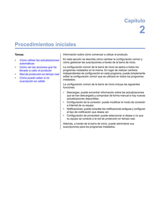 Capítulo
2
Procedimientos iniciales
Información sobre cómo comenzar a utilizar el producto.Temas:
En esta sección se describe cómo cambiar la configuración común y
cómo gestionar las suscripciones a través de la barra de inicio.
• Cómo utilizar las actualizaciones
automáticas
La configuración común de la barra de inicio se aplica a todos los
programas instalados en la misma. En lugar de realizar cambios
• Cómo ver las acciones que ha
llevado a cabo el producto
independientes de configuración en cada programa, puede simplemente• Red de protección en tiempo real
editar la configuración común que se utilizará en todos los programas
instalados.
• Cómo puedo saber si mi
suscripción es válida
La configuración común de la barra de inicio incluye las siguientes
funciones:
• Descargas: puede encontrar información sobre las actualizaciones
que se han descargado y comprobar de forma manual si hay nuevas
actualizaciones disponibles.
• Configuración de la conexión: puede modificar el modo de conexión
a Internet de su equipo.
• Notificaciones: puede consultar las notificaciones antiguas y configurar
el tipo de notificación que desea ver.
• Configuración de privacidad: puede seleccionar si desea o no que
su equipo se conecte a la red de protección en tiempo real.
Además, a través de la barra de inicio, puede administrar sus
suscripciones para los programas instalados.
 