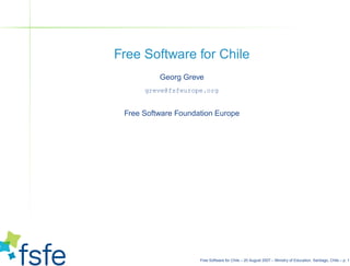 Free Software for Chile
          Georg Greve
      greve@fsfeurope.org


 Free Software Foundation Europe




                     Free Software for Chile – 20 August 2007 – Ministry of Education, Santiago, Chile – p. 1