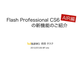 AIR編
Flash Professional CS6
       　　の新機能のご紹介


                  前田 タスク
        2012/07/28 @F-site
 