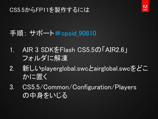 AS3 コンテンツ
AGAL (Adobe Graphics Assembly Language)
Flash Player / AIR Runtime
DirectX, OpenGL, OpenGL ES
e.g. Starling,
N2D...