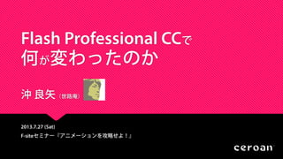 Flash Professional CCで
何が変わったのか
沖 良矢（世路庵）
2013.7.27 (Sat)
F-siteセミナー『アニメーションを攻略せよ！』
 