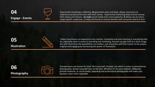 Engage - Events
04
05
Photography
06
Illustration
Experiential marketing is effective, its generates sales and leads, allows consumers to
experience products/services with their senses. Experiential marketing helps brands convey
their values and mission , its make social media even more powerful, it allows you to micro-
target specific audiences , It helps the brand to interact directly with consumer and its is fun!
Today's businesses are expected to be creative, innovative and ever-evolving in everything they
do, especially when it comes to branding and marketing. Anyone can get hold of a stock image,
but with illustration the possibilities are endless, and a business will find it easier to be unique,
original and engaging by harnessing the power of illustration.
Entrepreneurs are known for their ‘do-it-yourself’ mindset, but when it comes to promotional
photography, doing it yourself may not be best. Whether it’s for your website, billboards,
printed materials, or social media, appealing and professional photography will make your
business seem more reputable.
 