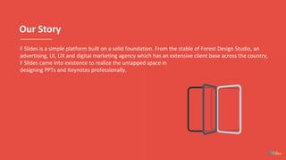 Our Story
F Slides is a simple platform built on a solid foundation. From the stable of Forest Design Studio, an
advertising, UI, UX and digital marketing agency which has an extensive client base across the country,
F Slides came into existence to realize the untapped space in
designing PPTs and Keynotes professionally.
 