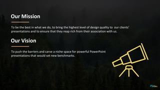 Our Mission
To be the best in what we do, to bring the highest level of design quality to our clients’
presentations and to ensure that they reap rich from their association with us.
Our Vision
To push the barriers and carve a niche space for powerful PowerPoint
presentations that would set new benchmarks.
 