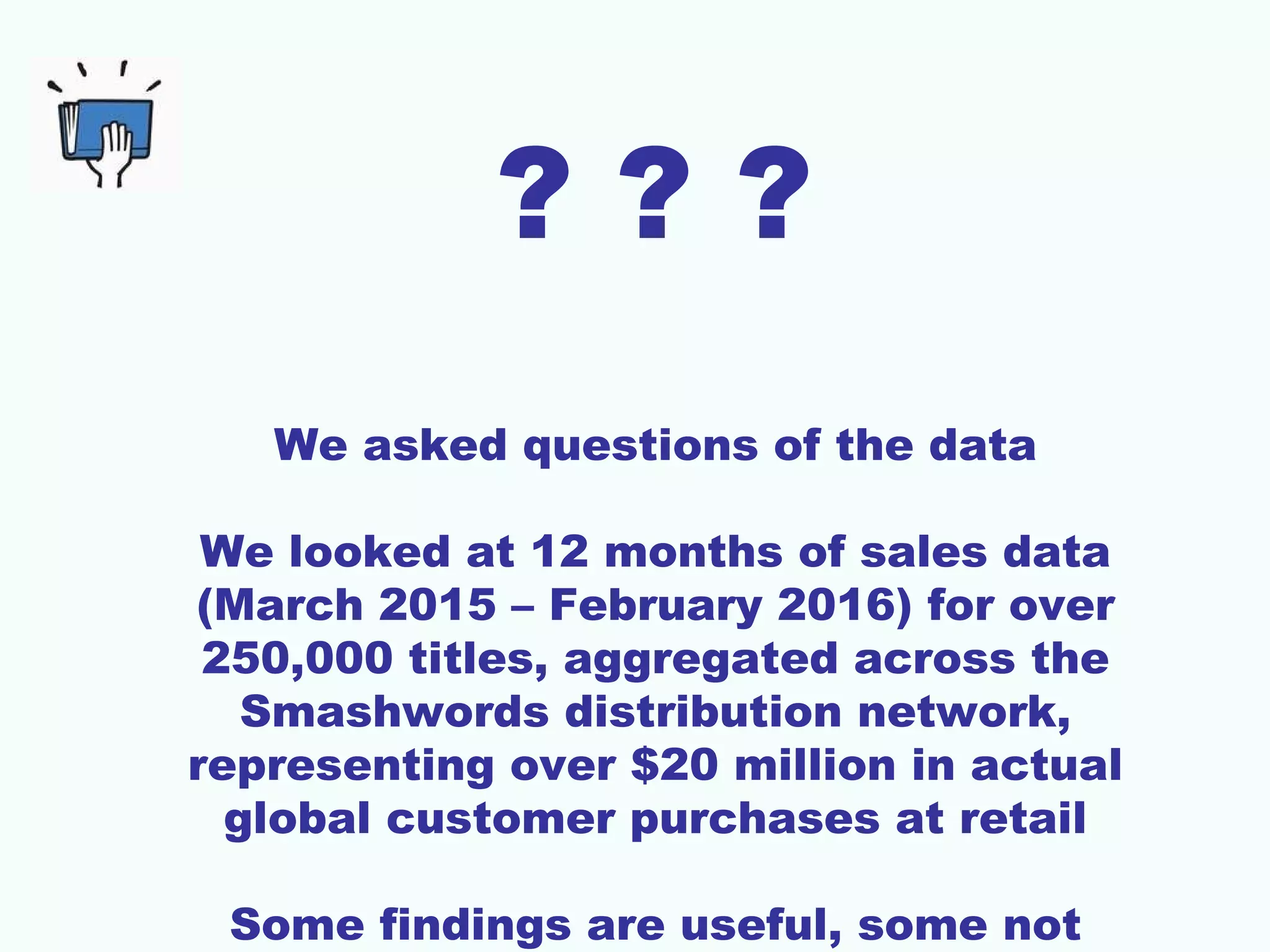 ? ? ?
We asked questions of the data
We looked at 12 months of sales data
(March 2015 – February 2016) for over
250,000 titles, aggregated across the
Smashwords distribution network,
representing over $20 million in actual
global customer purchases at retail
Some findings are useful, some not
 