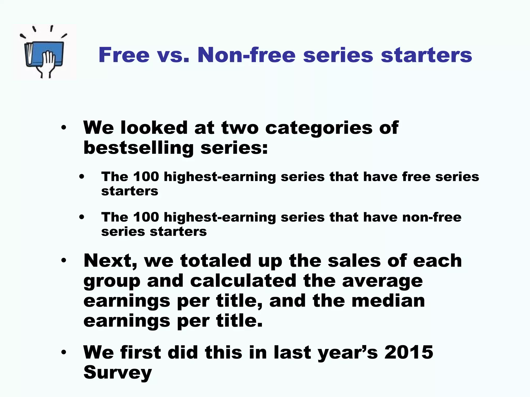 Free vs. Non-free series starters
• We looked at two categories of
bestselling series:
• The 100 highest-earning series that have free series
starters
• The 100 highest-earning series that have non-free
series starters
• Next, we totaled up the sales of each
group and calculated the average
earnings per title, and the median
earnings per title.
• We first did this in last year’s 2015
Survey
 