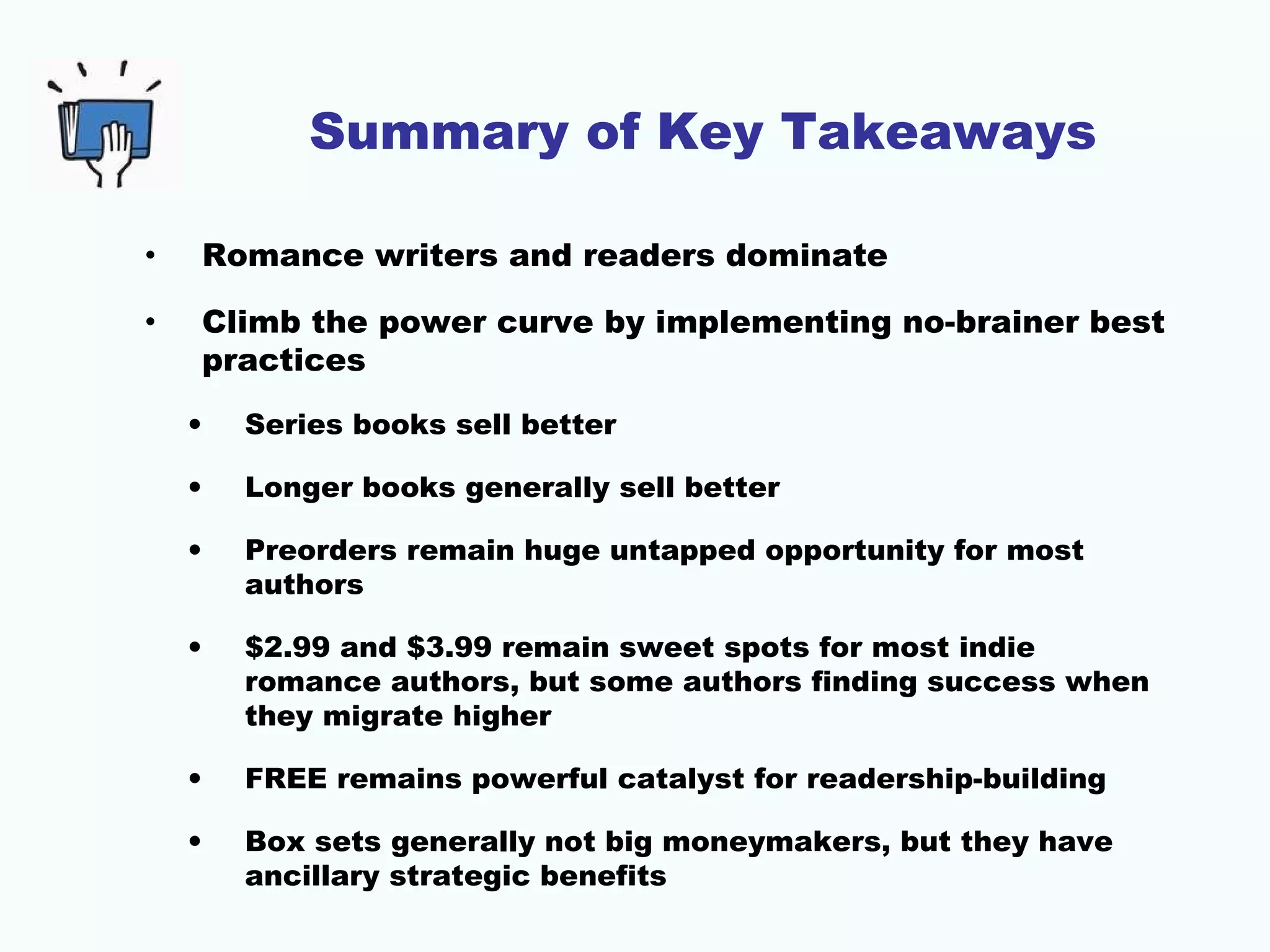 Summary of Key Takeaways
• Romance writers and readers dominate
• Climb the power curve by implementing no-brainer best
practices
• Series books sell better
• Longer books generally sell better
• Preorders remain huge untapped opportunity for most
authors
• $2.99 and $3.99 remain sweet spots for most indie
romance authors, but some authors finding success when
they migrate higher
• FREE remains powerful catalyst for readership-building
• Box sets generally not big moneymakers, but they have
ancillary strategic benefits
 
