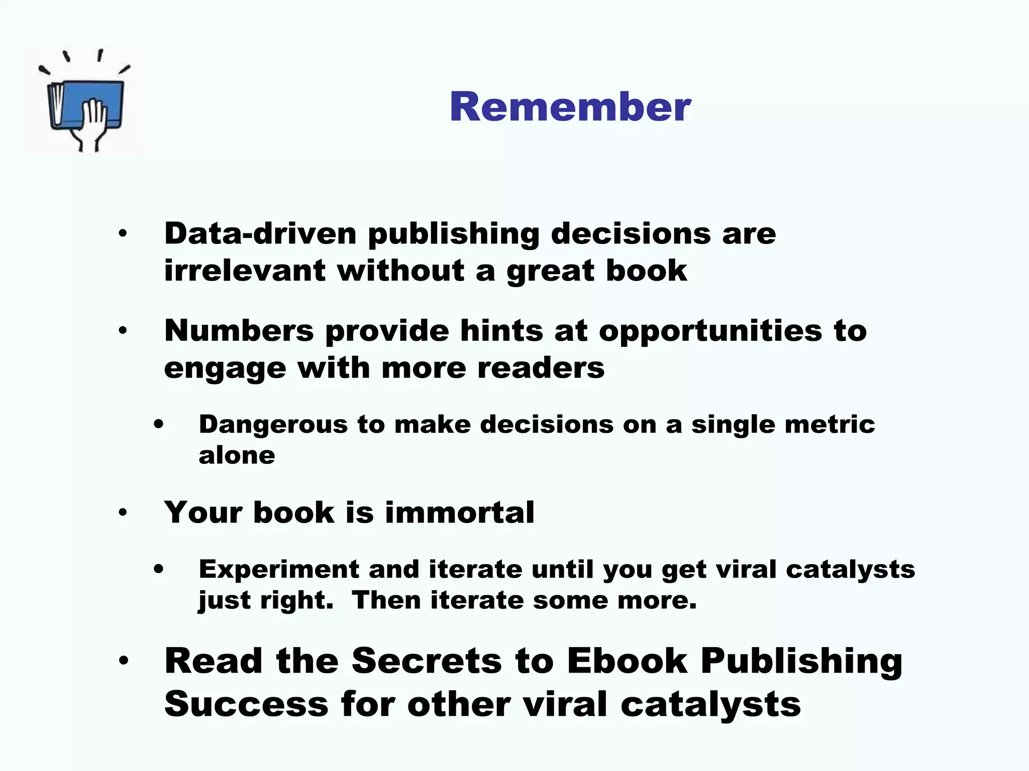 Remember
• Data-driven publishing decisions are
irrelevant without a great book
• Numbers provide hints at opportunities to
engage with more readers
• Dangerous to make decisions on a single metric
alone
• Your book is immortal
• Experiment and iterate until you get viral catalysts
just right. Then iterate some more.
• Read the Secrets to Ebook Publishing
Success for other viral catalysts
 