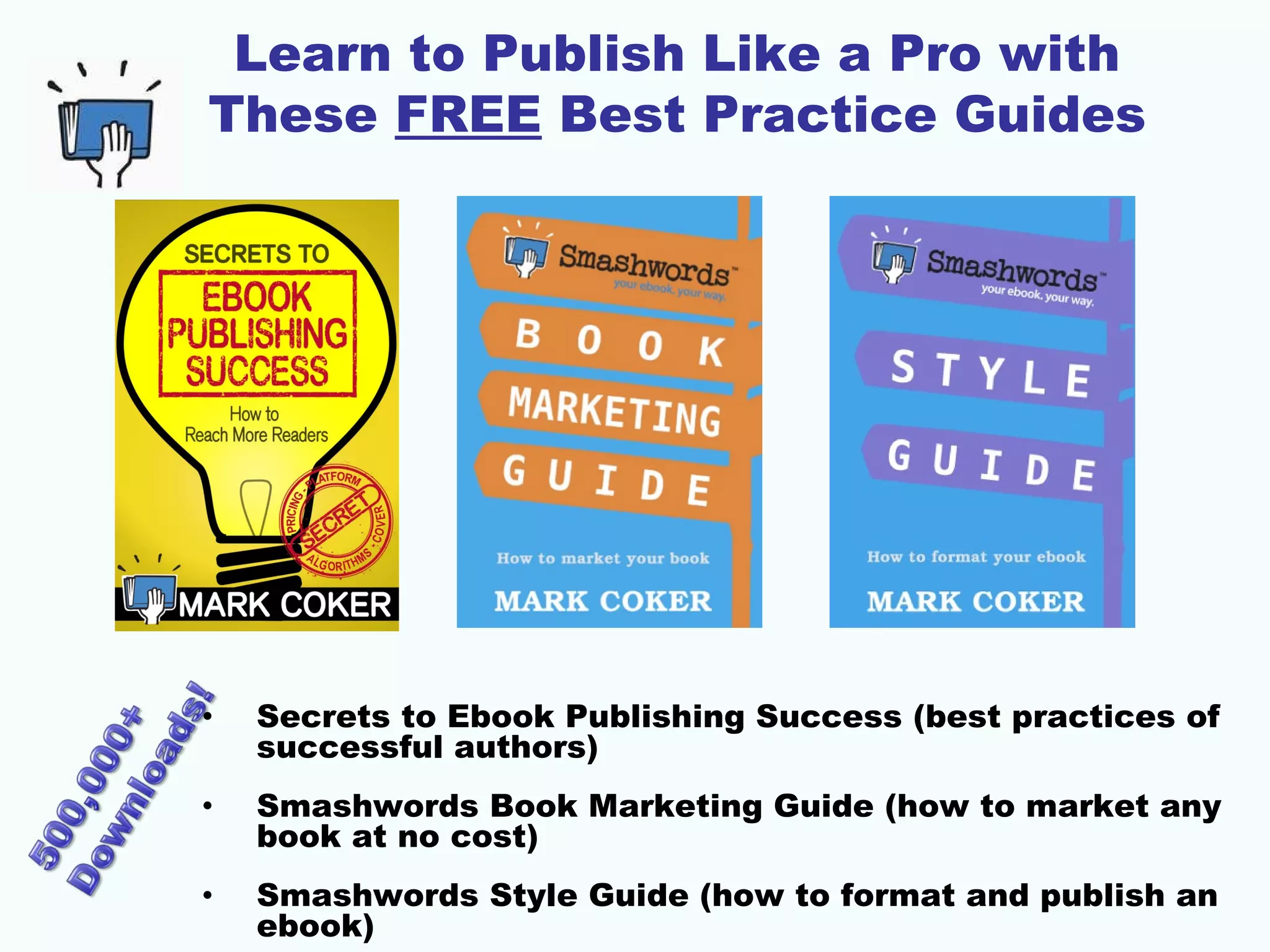 Learn to Publish Like a Pro with
These FREE Best Practice Guides
• Secrets to Ebook Publishing Success (best practices of
successful authors)
• Smashwords Book Marketing Guide (how to market any
book at no cost)
• Smashwords Style Guide (how to format and publish an
ebook)
 