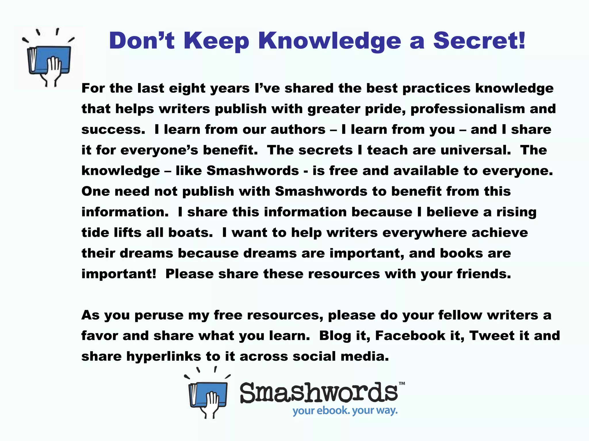 Don’t Keep Knowledge a Secret!
For the last eight years I’ve shared the best practices knowledge
that helps writers publish with greater pride, professionalism and
success. I learn from our authors – I learn from you – and I share
it for everyone’s benefit. The secrets I teach are universal. The
knowledge – like Smashwords - is free and available to everyone.
One need not publish with Smashwords to benefit from this
information. I share this information because I believe a rising
tide lifts all boats. I want to help writers everywhere achieve
their dreams because dreams are important, and books are
important! Please share these resources with your friends.
As you peruse my free resources, please do your fellow writers a
favor and share what you learn. Blog it, Facebook it, Tweet it and
share hyperlinks to it across social media.
 