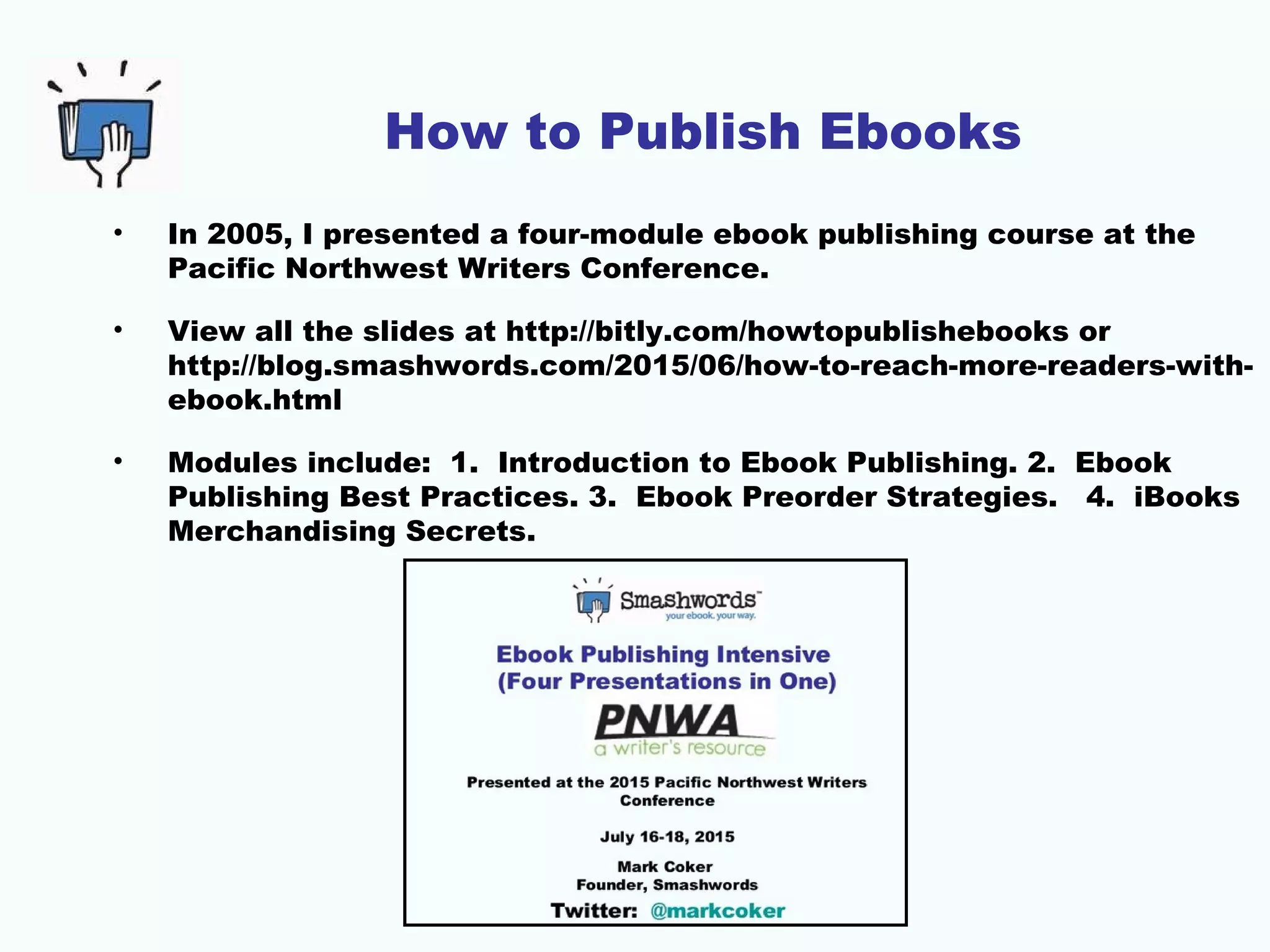 How to Publish Ebooks
• In 2005, I presented a four-module ebook publishing course at the
Pacific Northwest Writers Conference.
• View all the slides at http://bitly.com/howtopublishebooks or
http://blog.smashwords.com/2015/06/how-to-reach-more-readers-with-
ebook.html
• Modules include: 1. Introduction to Ebook Publishing. 2. Ebook
Publishing Best Practices. 3. Ebook Preorder Strategies. 4. iBooks
Merchandising Secrets.
 
