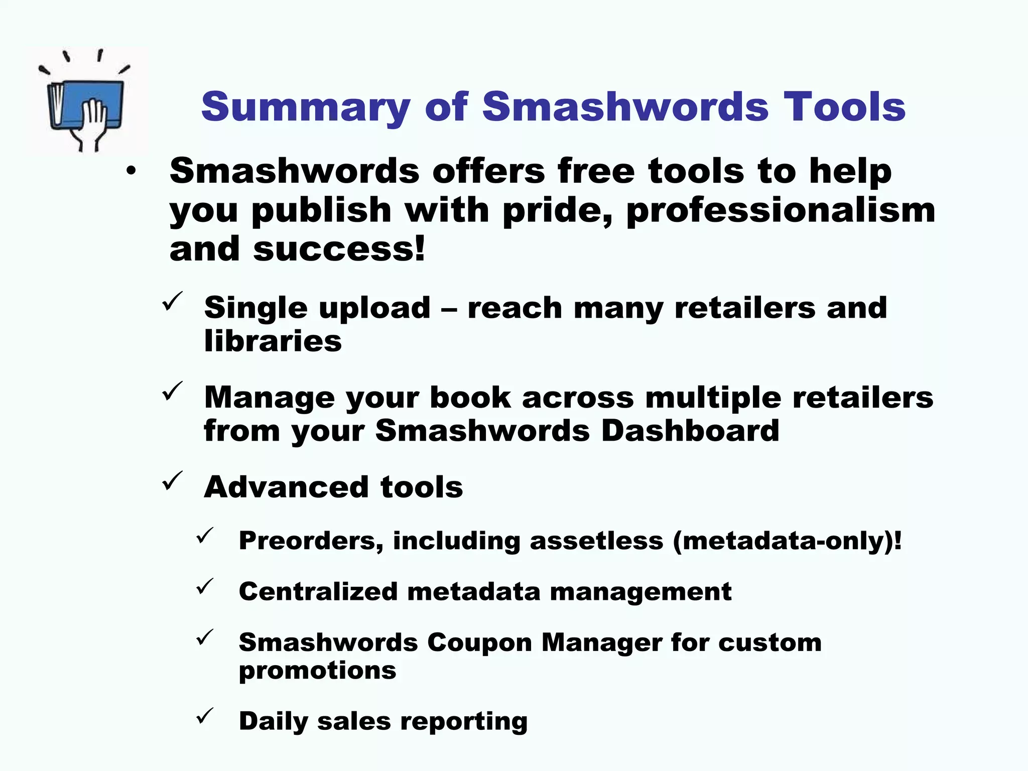 Summary of Smashwords Tools
• Smashwords offers free tools to help
you publish with pride, professionalism
and success!
 Single upload – reach many retailers and
libraries
 Manage your book across multiple retailers
from your Smashwords Dashboard
 Advanced tools
 Preorders, including assetless (metadata-only)!
 Centralized metadata management
 Smashwords Coupon Manager for custom
promotions
 Daily sales reporting
 