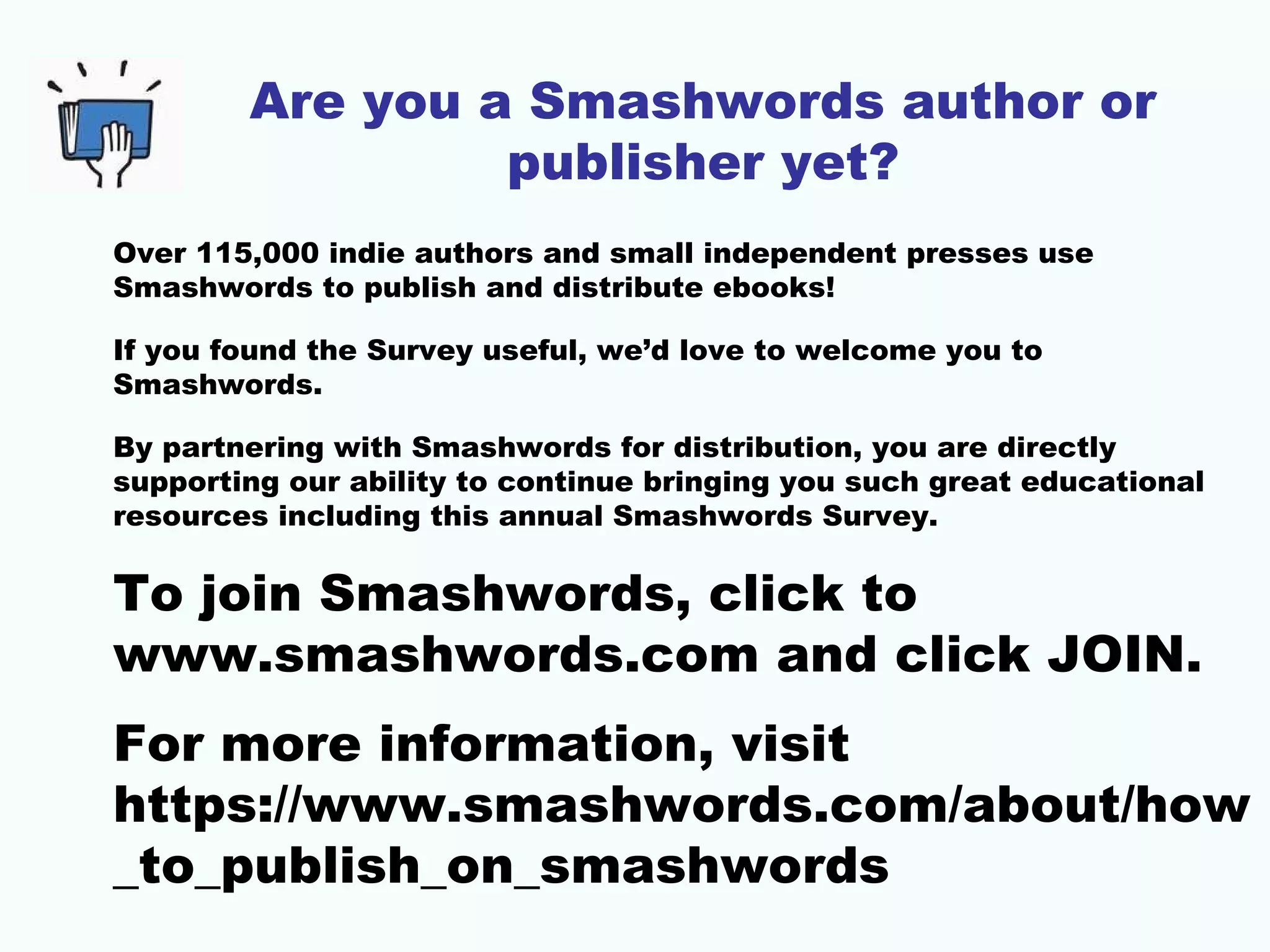 Are you a Smashwords author or
publisher yet?
Over 115,000 indie authors and small independent presses use
Smashwords to publish and distribute ebooks!
If you found the Survey useful, we’d love to welcome you to
Smashwords.
By partnering with Smashwords for distribution, you are directly
supporting our ability to continue bringing you such great educational
resources including this annual Smashwords Survey.
To join Smashwords, click to
www.smashwords.com and click JOIN.
For more information, visit
https://www.smashwords.com/about/how
_to_publish_on_smashwords
 