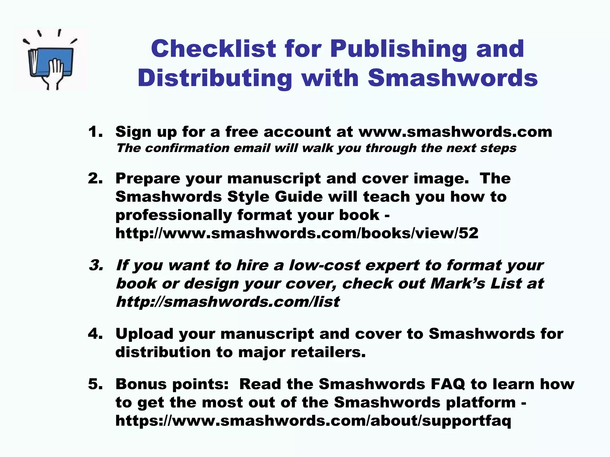 Checklist for Publishing and
Distributing with Smashwords
1. Sign up for a free account at www.smashwords.com
The confirmation email will walk you through the next steps
2. Prepare your manuscript and cover image. The
Smashwords Style Guide will teach you how to
professionally format your book -
http://www.smashwords.com/books/view/52
3. If you want to hire a low-cost expert to format your
book or design your cover, check out Mark’s List at
http://smashwords.com/list
4. Upload your manuscript and cover to Smashwords for
distribution to major retailers.
5. Bonus points: Read the Smashwords FAQ to learn how
to get the most out of the Smashwords platform -
https://www.smashwords.com/about/supportfaq
 