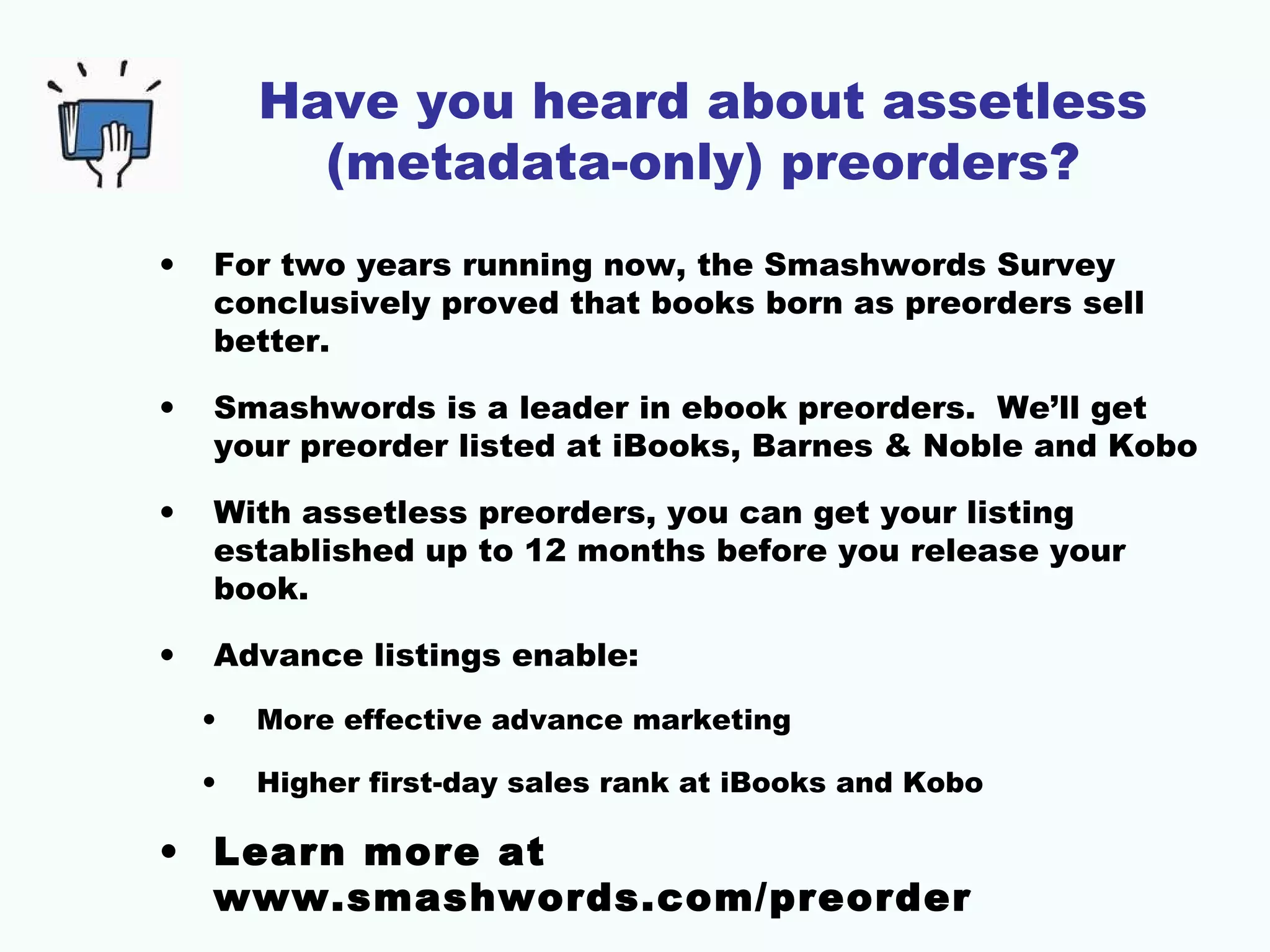 Have you heard about assetless
(metadata-only) preorders?
• For two years running now, the Smashwords Survey
conclusively proved that books born as preorders sell
better.
• Smashwords is a leader in ebook preorders. We’ll get
your preorder listed at iBooks, Barnes & Noble and Kobo
• With assetless preorders, you can get your listing
established up to 12 months before you release your
book.
• Advance listings enable:
• More effective advance marketing
• Higher first-day sales rank at iBooks and Kobo
• Learn more at
www.smashwords.com/preorder
 