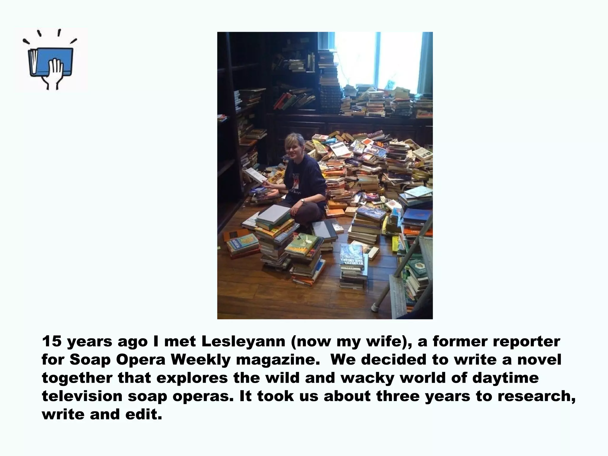 15 years ago I met Lesleyann (now my wife), a former reporter
for Soap Opera Weekly magazine. We decided to write a novel
together that explores the wild and wacky world of daytime
television soap operas. It took us about three years to research,
write and edit.
 