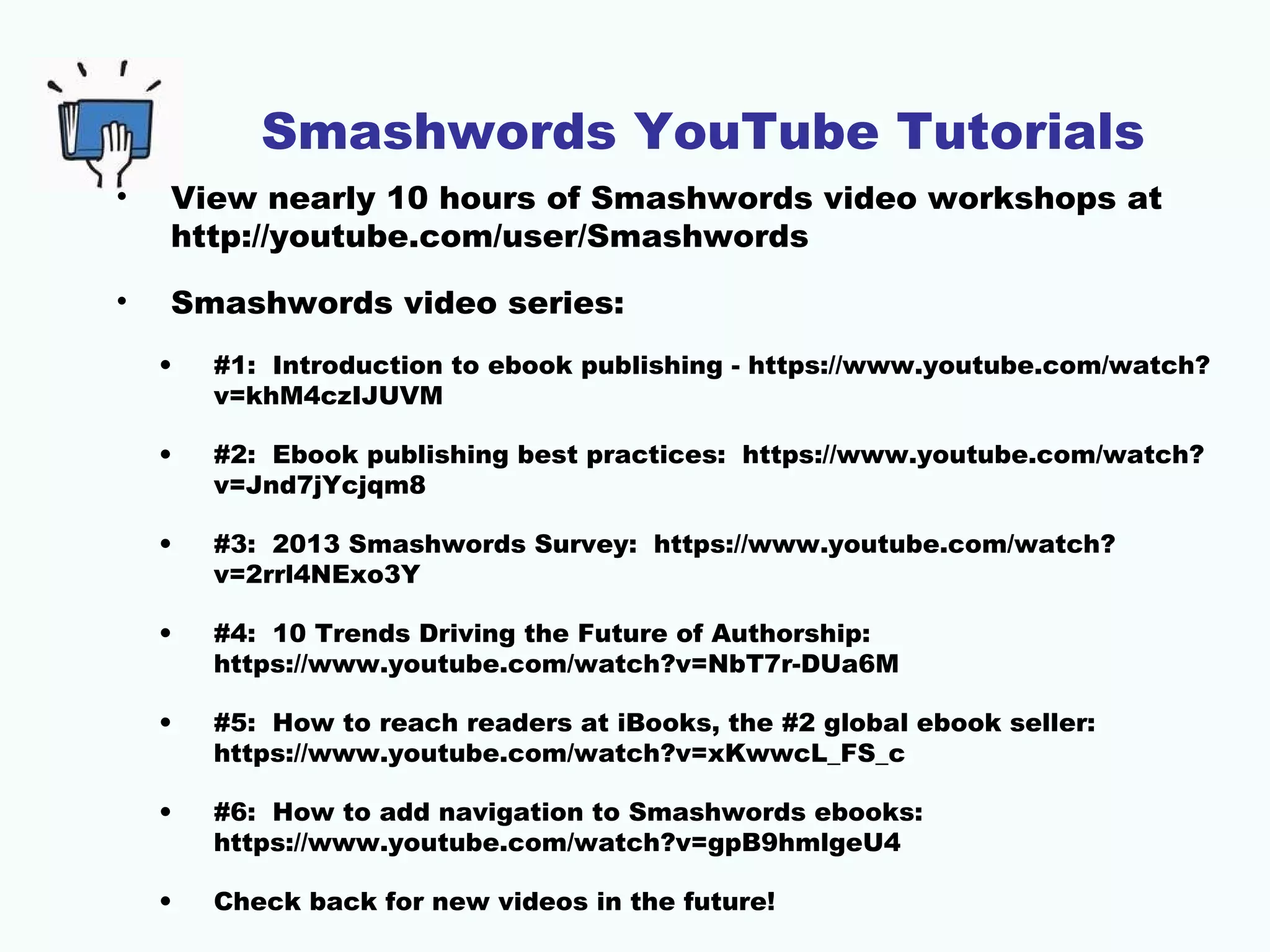 Smashwords YouTube Tutorials
• View nearly 10 hours of Smashwords video workshops at
http://youtube.com/user/Smashwords
• Smashwords video series:
• #1: Introduction to ebook publishing - https://www.youtube.com/watch?
v=khM4czIJUVM
• #2: Ebook publishing best practices: https://www.youtube.com/watch?
v=Jnd7jYcjqm8
• #3: 2013 Smashwords Survey: https://www.youtube.com/watch?
v=2rrl4NExo3Y
• #4: 10 Trends Driving the Future of Authorship:
https://www.youtube.com/watch?v=NbT7r-DUa6M
• #5: How to reach readers at iBooks, the #2 global ebook seller:
https://www.youtube.com/watch?v=xKwwcL_FS_c
• #6: How to add navigation to Smashwords ebooks:
https://www.youtube.com/watch?v=gpB9hmlgeU4
• Check back for new videos in the future!
 