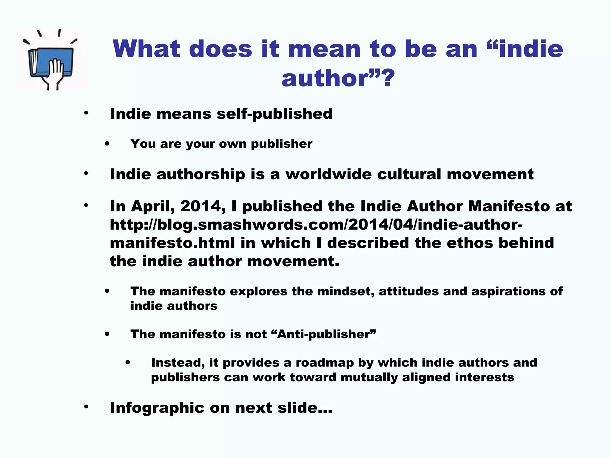 What does it mean to be an “indie
author”?
• Indie means self-published
• You are your own publisher
• Indie authorship is a worldwide cultural movement
• In April, 2014, I published the Indie Author Manifesto at
http://blog.smashwords.com/2014/04/indie-author-
manifesto.html in which I described the ethos behind
the indie author movement.
• The manifesto explores the mindset, attitudes and aspirations of
indie authors
• The manifesto is not “Anti-publisher”
• Instead, it provides a roadmap by which indie authors and
publishers can work toward mutually aligned interests
• Infographic on next slide…
 