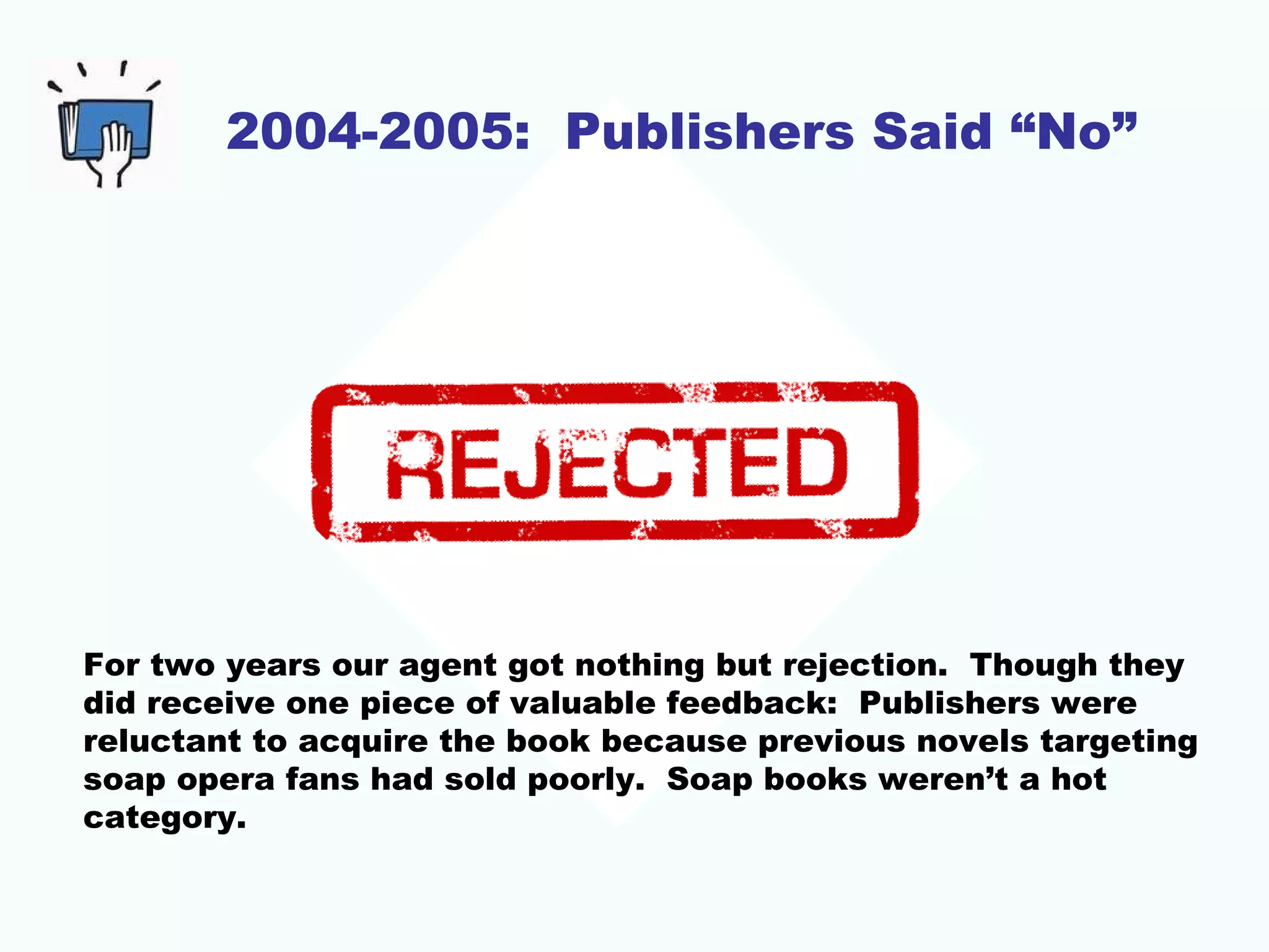 2004-2005: Publishers Said “No”
For two years our agent got nothing but rejection. Though they
did receive one piece of valuable feedback: Publishers were
reluctant to acquire the book because previous novels targeting
soap opera fans had sold poorly. Soap books weren’t a hot
category.
 