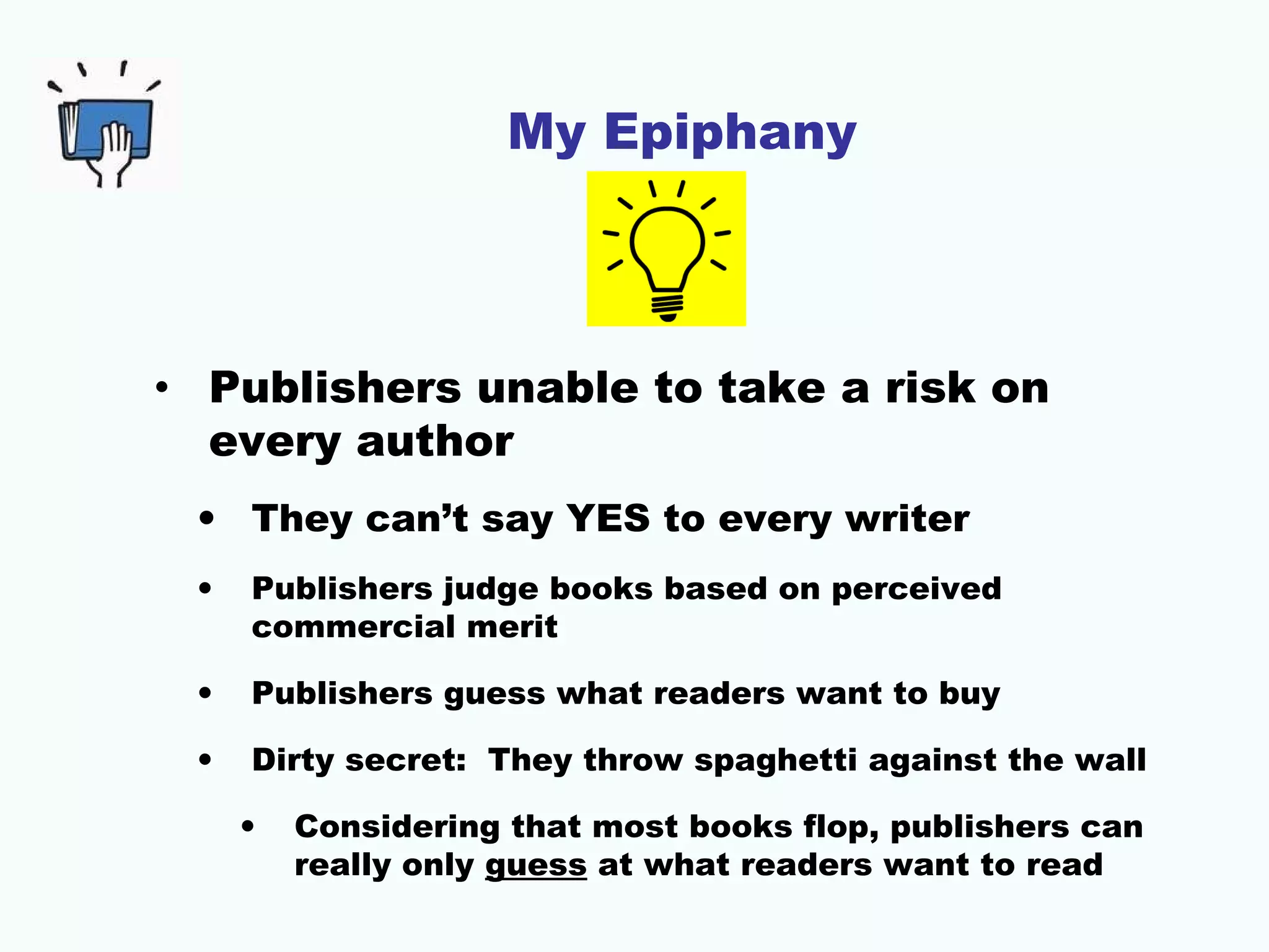 My Epiphany
• Publishers unable to take a risk on
every author
• They can’t say YES to every writer
• Publishers judge books based on perceived
commercial merit
• Publishers guess what readers want to buy
• Dirty secret: They throw spaghetti against the wall
• Considering that most books flop, publishers can
really only guess at what readers want to read
 