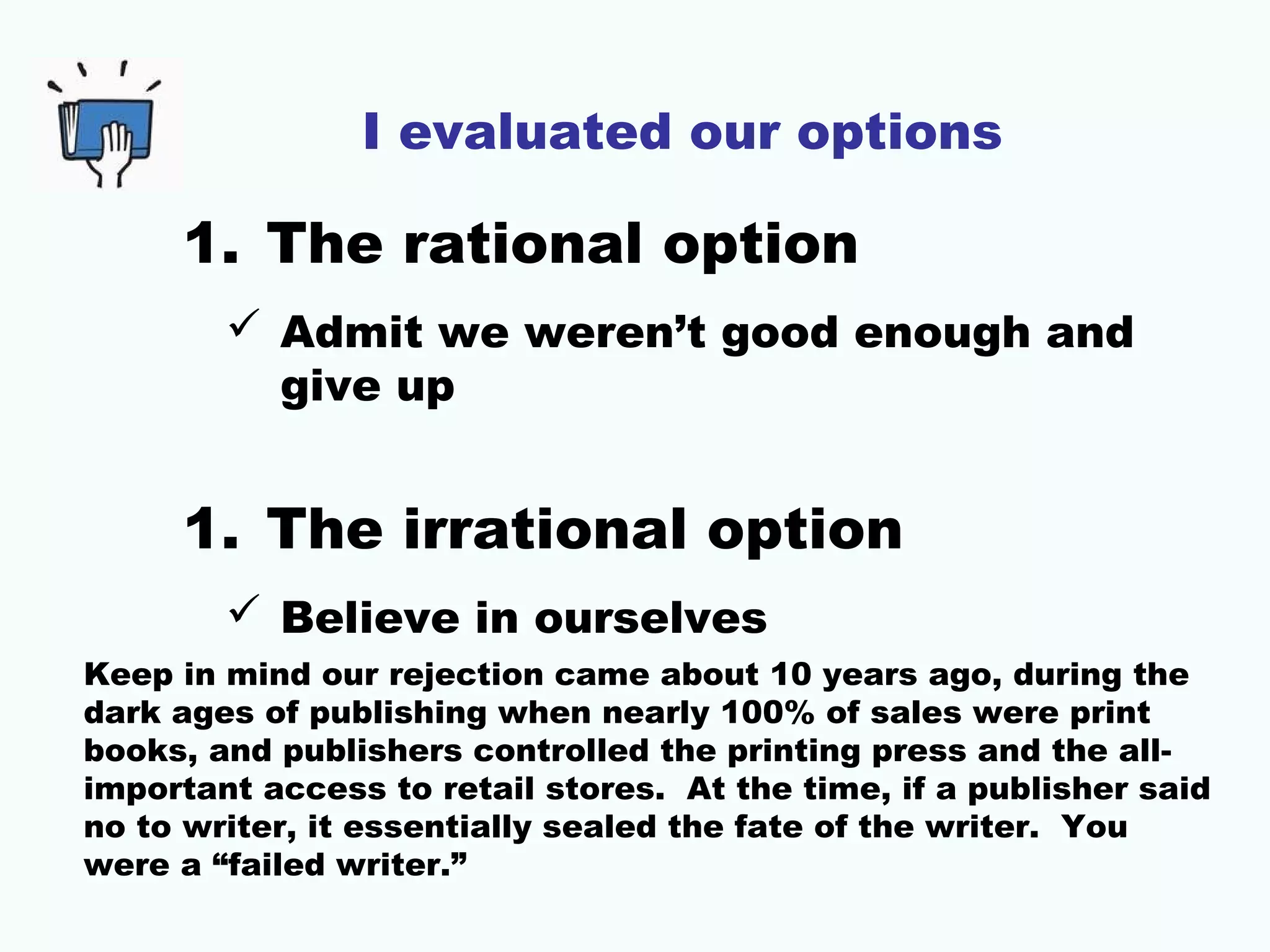 I evaluated our options
1. The rational option
 Admit we weren’t good enough and
give up
1. The irrational option
 Believe in ourselves
Keep in mind our rejection came about 10 years ago, during the
dark ages of publishing when nearly 100% of sales were print
books, and publishers controlled the printing press and the all-
important access to retail stores. At the time, if a publisher said
no to writer, it essentially sealed the fate of the writer. You
were a “failed writer.”
 