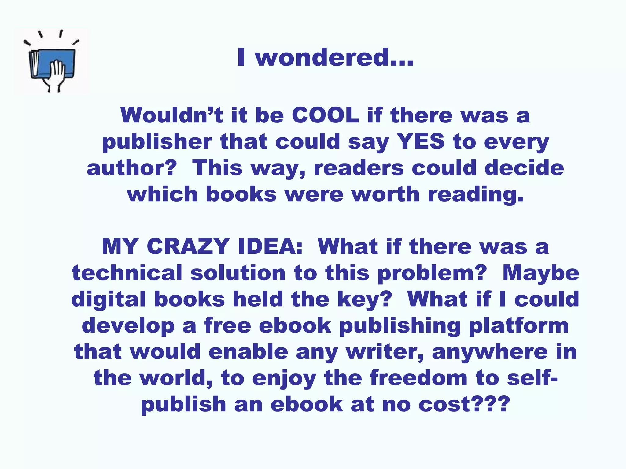 I wondered…
Wouldn’t it be COOL if there was a
publisher that could say YES to every
author? This way, readers could decide
which books were worth reading.
MY CRAZY IDEA: What if there was a
technical solution to this problem? Maybe
digital books held the key? What if I could
develop a free ebook publishing platform
that would enable any writer, anywhere in
the world, to enjoy the freedom to self-
publish an ebook at no cost???
 