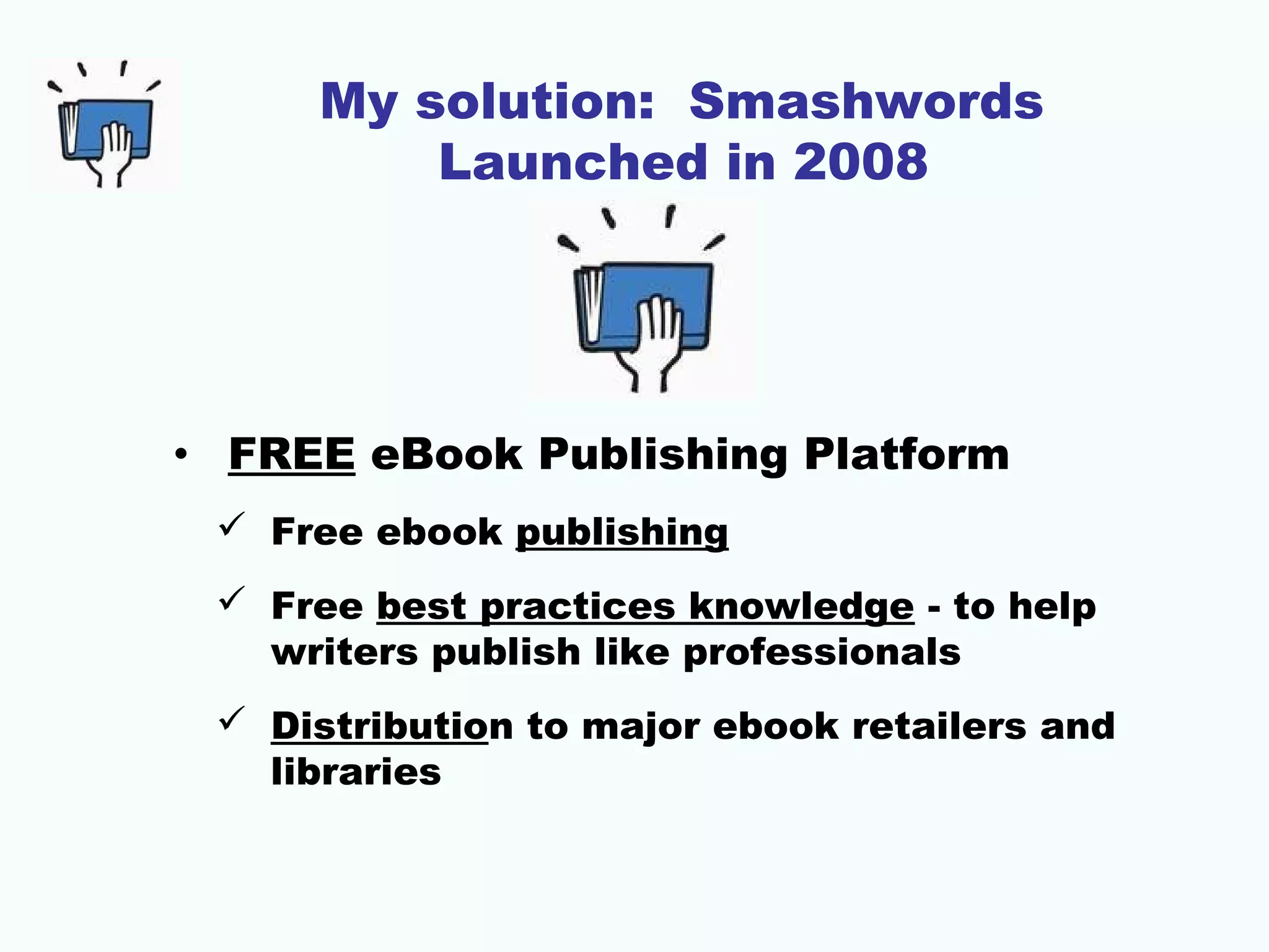 My solution: Smashwords
Launched in 2008
• FREE eBook Publishing Platform
 Free ebook publishing
 Free best practices knowledge - to help
writers publish like professionals
 Distribution to major ebook retailers and
libraries
 