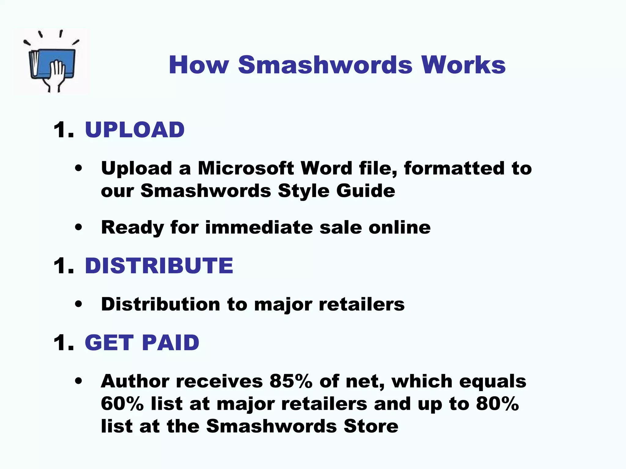 How Smashwords Works
1. UPLOAD
• Upload a Microsoft Word file, formatted to
our Smashwords Style Guide
• Ready for immediate sale online
1. DISTRIBUTE
• Distribution to major retailers
1. GET PAID
• Author receives 85% of net, which equals
60% list at major retailers and up to 80%
list at the Smashwords Store
 