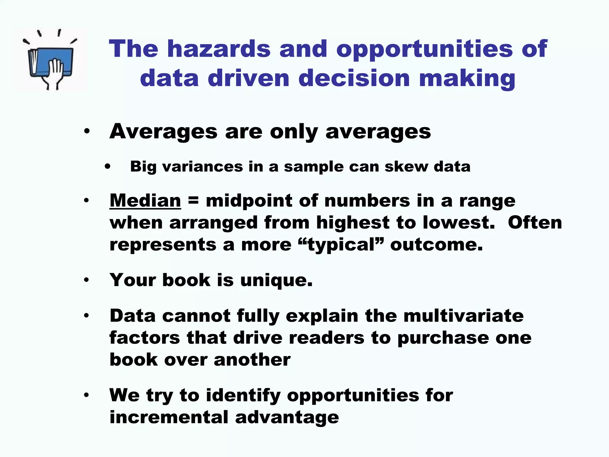 The hazards and opportunities of
data driven decision making
• Averages are only averages
• Big variances in a sample can skew data
• Median = midpoint of numbers in a range
when arranged from highest to lowest. Often
represents a more “typical” outcome.
• Your book is unique.
• Data cannot fully explain the multivariate
factors that drive readers to purchase one
book over another
• We try to identify opportunities for
incremental advantage
 