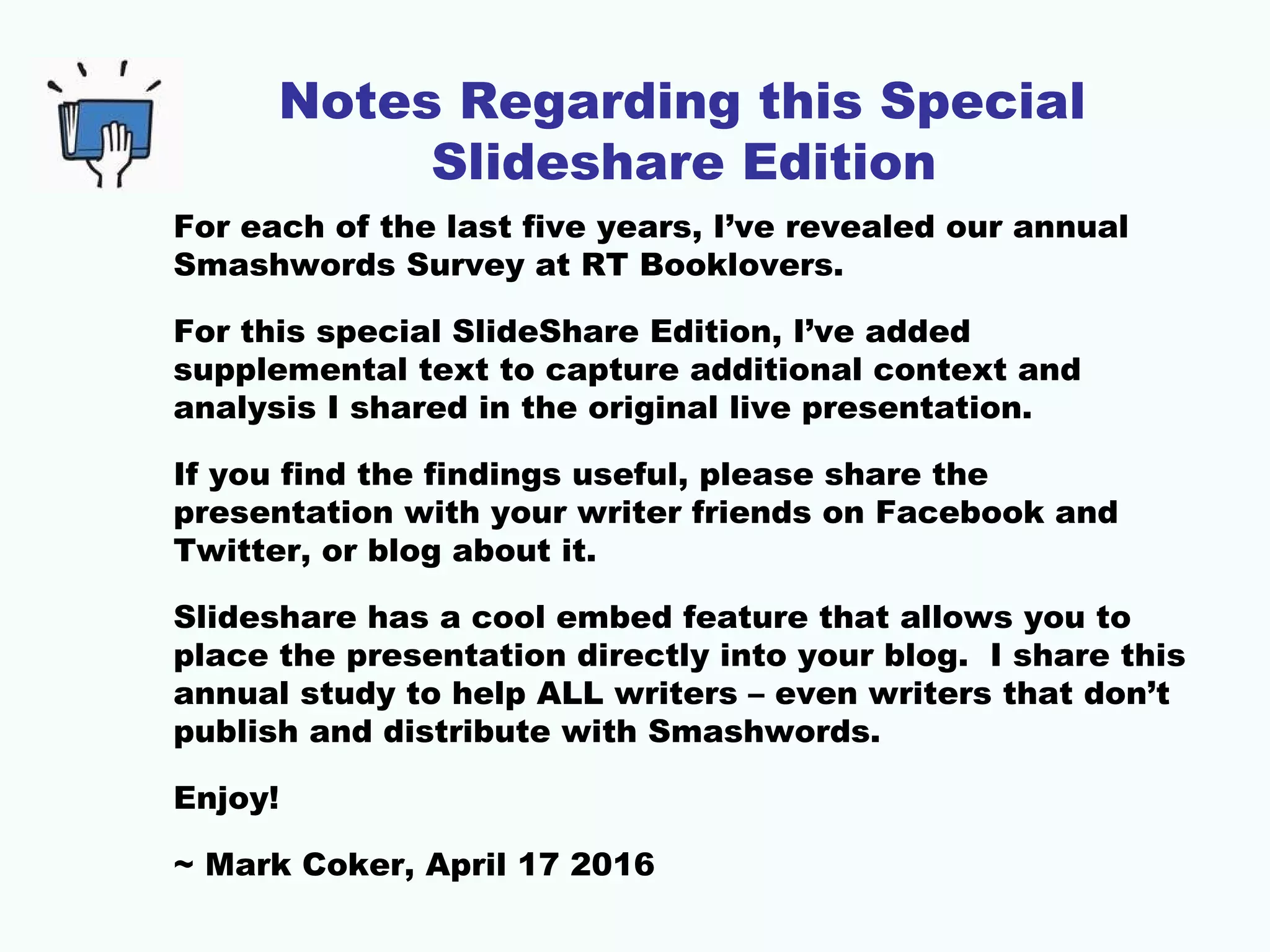 Notes Regarding this Special
Slideshare Edition
For each of the last five years, I’ve revealed our annual
Smashwords Survey at RT Booklovers.
For this special SlideShare Edition, I’ve added
supplemental text to capture additional context and
analysis I shared in the original live presentation.
If you find the findings useful, please share the
presentation with your writer friends on Facebook and
Twitter, or blog about it.
Slideshare has a cool embed feature that allows you to
place the presentation directly into your blog. I share this
annual study to help ALL writers – even writers that don’t
publish and distribute with Smashwords.
Enjoy!
~ Mark Coker, April 17 2016
 
