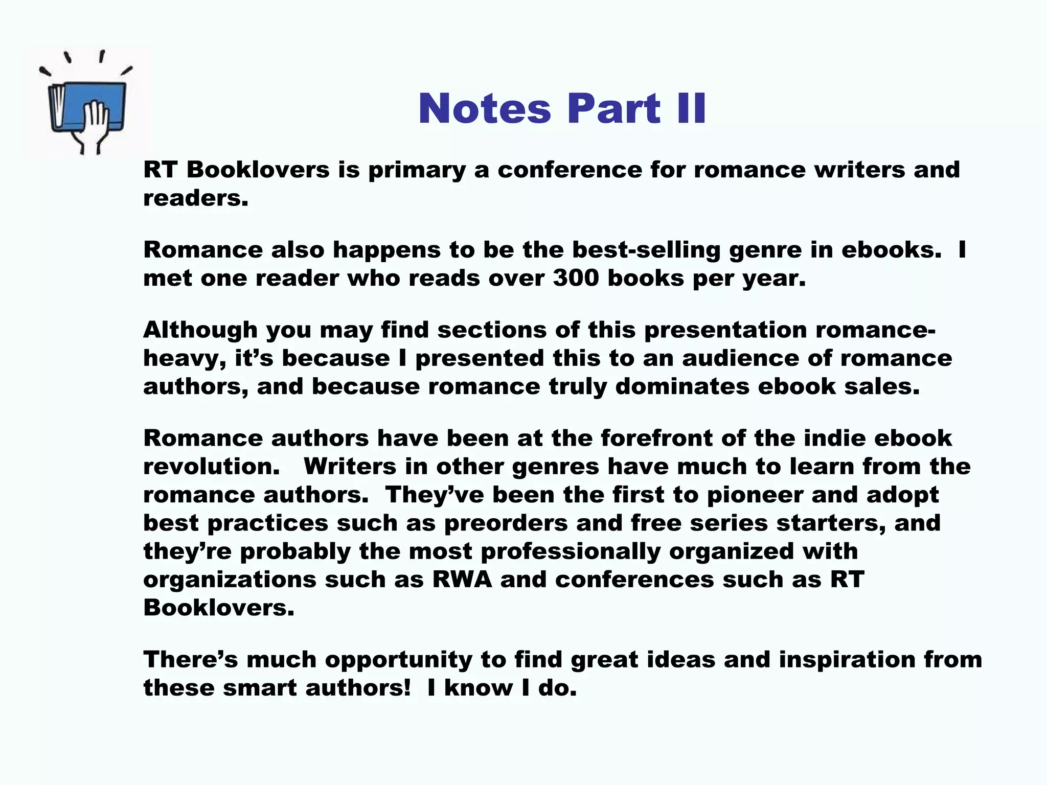 Notes Part II
RT Booklovers is primary a conference for romance writers and
readers.
Romance also happens to be the best-selling genre in ebooks. I
met one reader who reads over 300 books per year.
Although you may find sections of this presentation romance-
heavy, it’s because I presented this to an audience of romance
authors, and because romance truly dominates ebook sales.
Romance authors have been at the forefront of the indie ebook
revolution. Writers in other genres have much to learn from the
romance authors. They’ve been the first to pioneer and adopt
best practices such as preorders and free series starters, and
they’re probably the most professionally organized with
organizations such as RWA and conferences such as RT
Booklovers.
There’s much opportunity to find great ideas and inspiration from
these smart authors! I know I do.
 