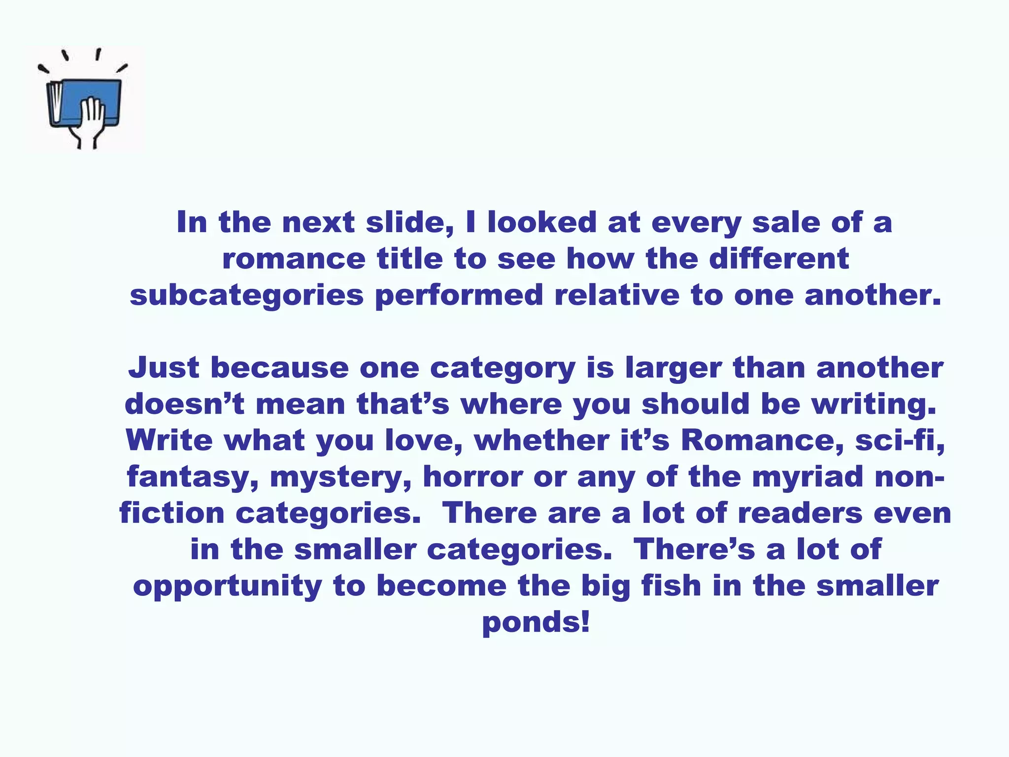 In the next slide, I looked at every sale of a
romance title to see how the different
subcategories performed relative to one another.
Just because one category is larger than another
doesn’t mean that’s where you should be writing.
Write what you love, whether it’s Romance, sci-fi,
fantasy, mystery, horror or any of the myriad non-
fiction categories. There are a lot of readers even
in the smaller categories. There’s a lot of
opportunity to become the big fish in the smaller
ponds!
 