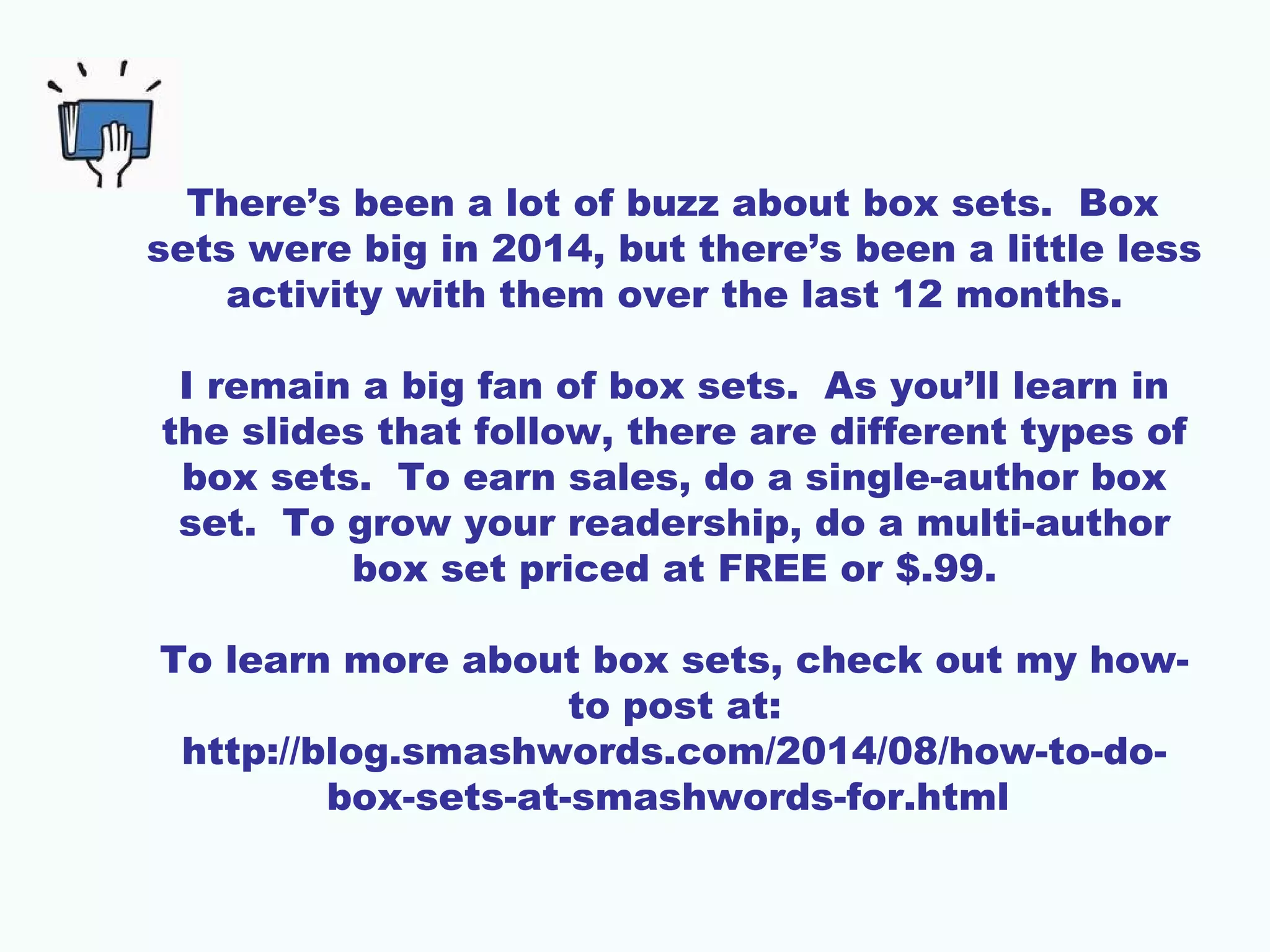 There’s been a lot of buzz about box sets. Box
sets were big in 2014, but there’s been a little less
activity with them over the last 12 months.
I remain a big fan of box sets. As you’ll learn in
the slides that follow, there are different types of
box sets. To earn sales, do a single-author box
set. To grow your readership, do a multi-author
box set priced at FREE or $.99.
To learn more about box sets, check out my how-
to post at:
http://blog.smashwords.com/2014/08/how-to-do-
box-sets-at-smashwords-for.html
 