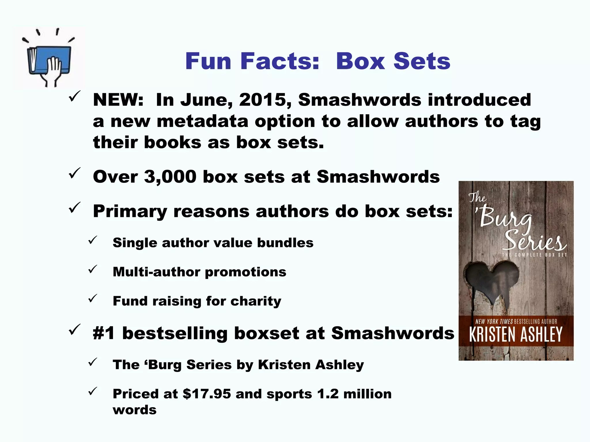 Fun Facts: Box Sets
 NEW: In June, 2015, Smashwords introduced
a new metadata option to allow authors to tag
their books as box sets.
 Over 3,000 box sets at Smashwords
 Primary reasons authors do box sets:
 Single author value bundles
 Multi-author promotions
 Fund raising for charity
 #1 bestselling boxset at Smashwords is
 The ‘Burg Series by Kristen Ashley
 Priced at $17.95 and sports 1.2 million
words
 