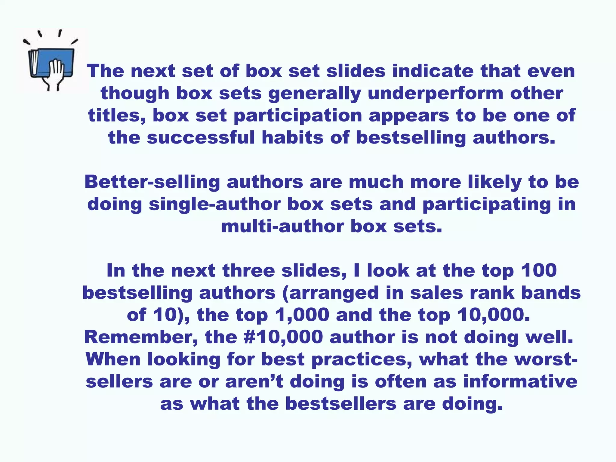The next set of box set slides indicate that even
though box sets generally underperform other
titles, box set participation appears to be one of
the successful habits of bestselling authors.
Better-selling authors are much more likely to be
doing single-author box sets and participating in
multi-author box sets.
In the next three slides, I look at the top 100
bestselling authors (arranged in sales rank bands
of 10), the top 1,000 and the top 10,000.
Remember, the #10,000 author is not doing well.
When looking for best practices, what the worst-
sellers are or aren’t doing is often as informative
as what the bestsellers are doing.
 