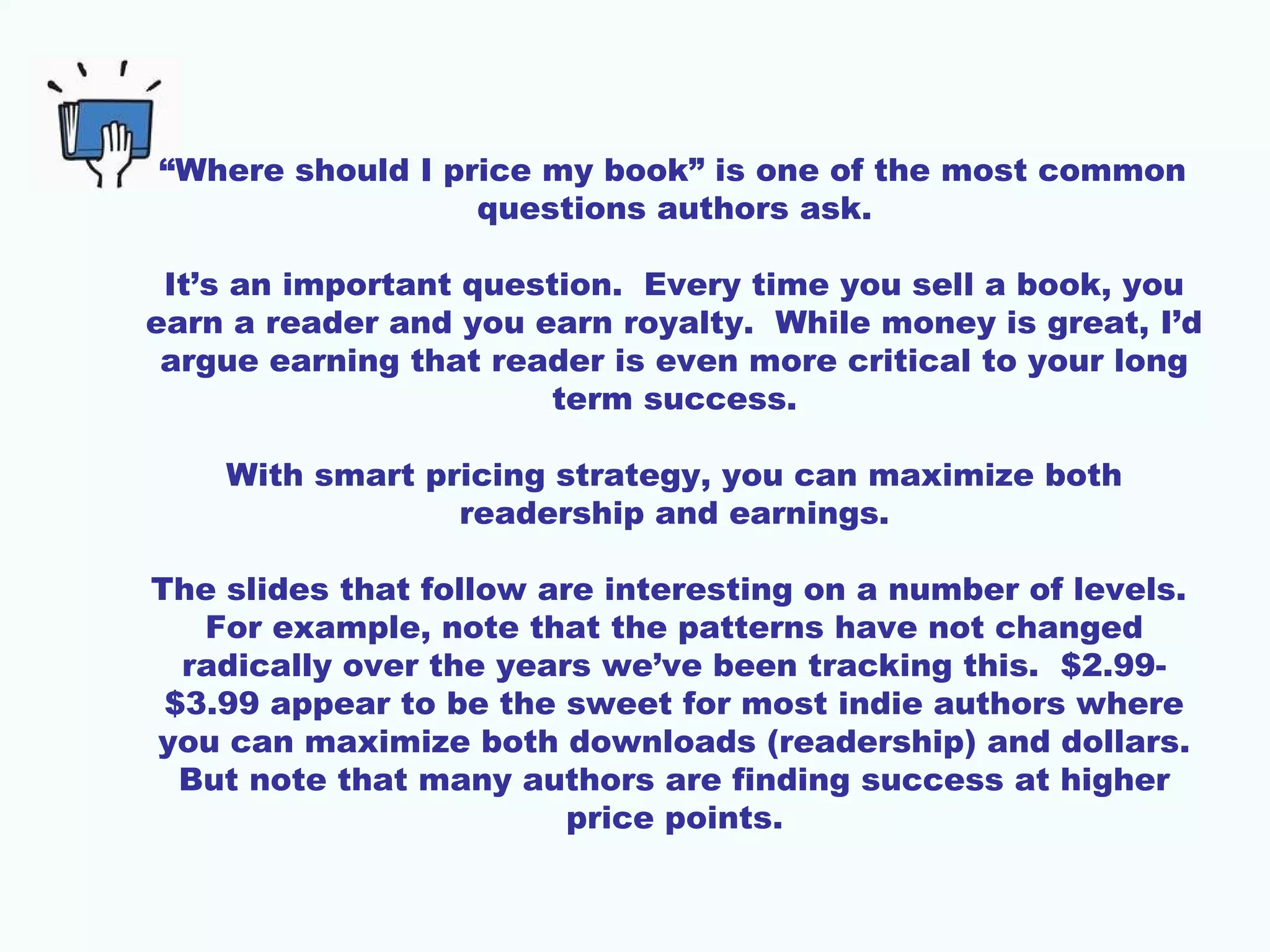 “Where should I price my book” is one of the most common
questions authors ask.
It’s an important question. Every time you sell a book, you
earn a reader and you earn royalty. While money is great, I’d
argue earning that reader is even more critical to your long
term success.
With smart pricing strategy, you can maximize both
readership and earnings.
The slides that follow are interesting on a number of levels.
For example, note that the patterns have not changed
radically over the years we’ve been tracking this. $2.99-
$3.99 appear to be the sweet for most indie authors where
you can maximize both downloads (readership) and dollars.
But note that many authors are finding success at higher
price points.
 