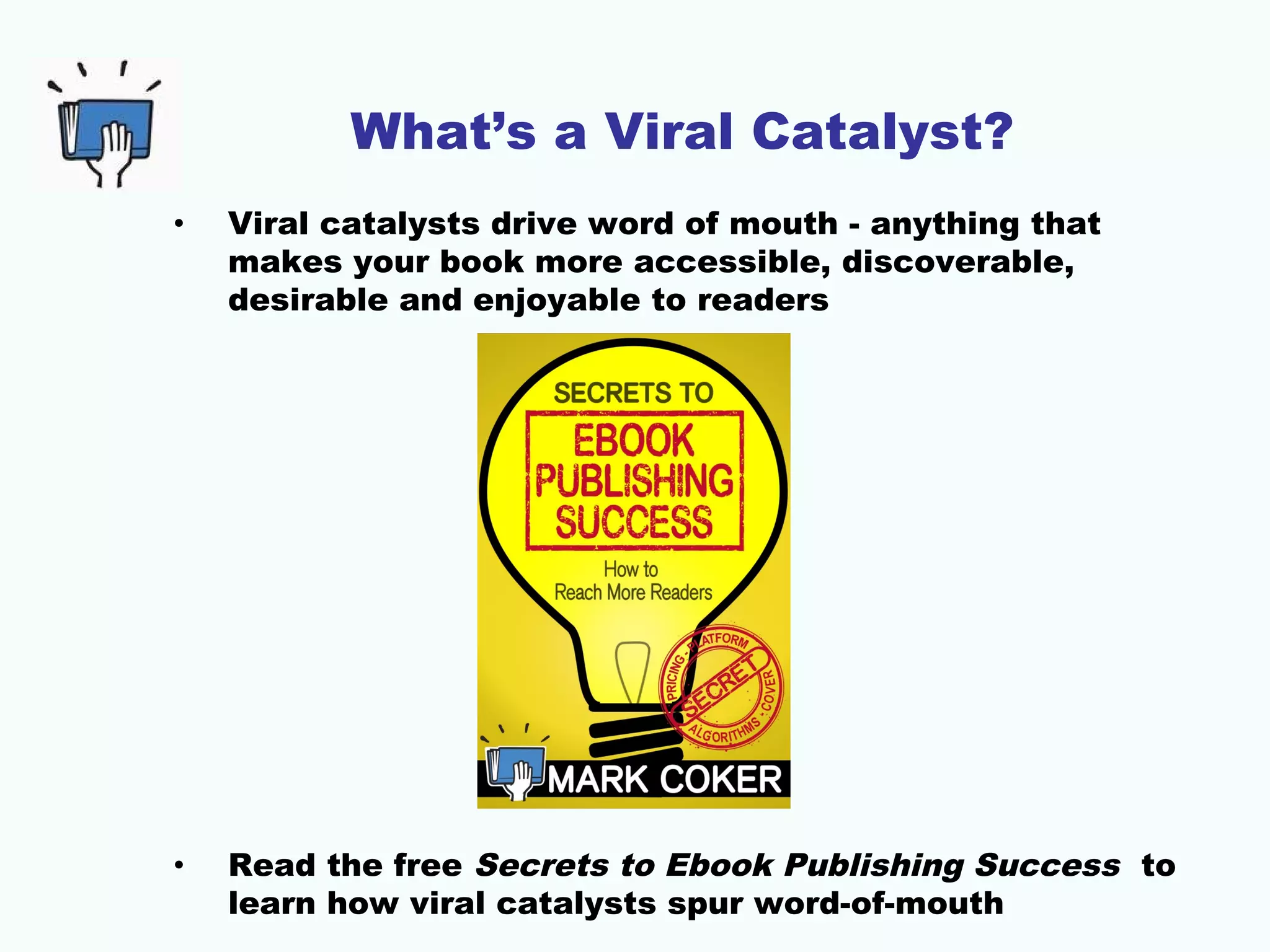 What’s a Viral Catalyst?
• Viral catalysts drive word of mouth - anything that
makes your book more accessible, discoverable,
desirable and enjoyable to readers
• Read the free Secrets to Ebook Publishing Success to
learn how viral catalysts spur word-of-mouth
 