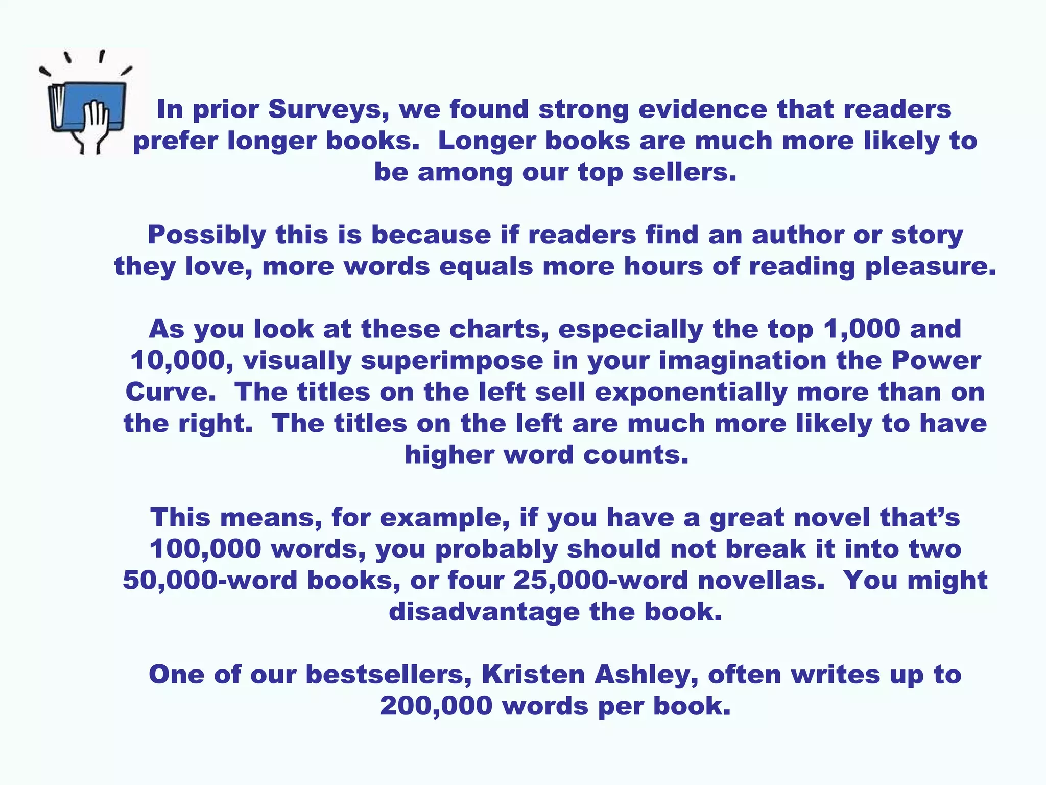 In prior Surveys, we found strong evidence that readers
prefer longer books. Longer books are much more likely to
be among our top sellers.
Possibly this is because if readers find an author or story
they love, more words equals more hours of reading pleasure.
As you look at these charts, especially the top 1,000 and
10,000, visually superimpose in your imagination the Power
Curve. The titles on the left sell exponentially more than on
the right. The titles on the left are much more likely to have
higher word counts.
This means, for example, if you have a great novel that’s
100,000 words, you probably should not break it into two
50,000-word books, or four 25,000-word novellas. You might
disadvantage the book.
One of our bestsellers, Kristen Ashley, often writes up to
200,000 words per book.
 