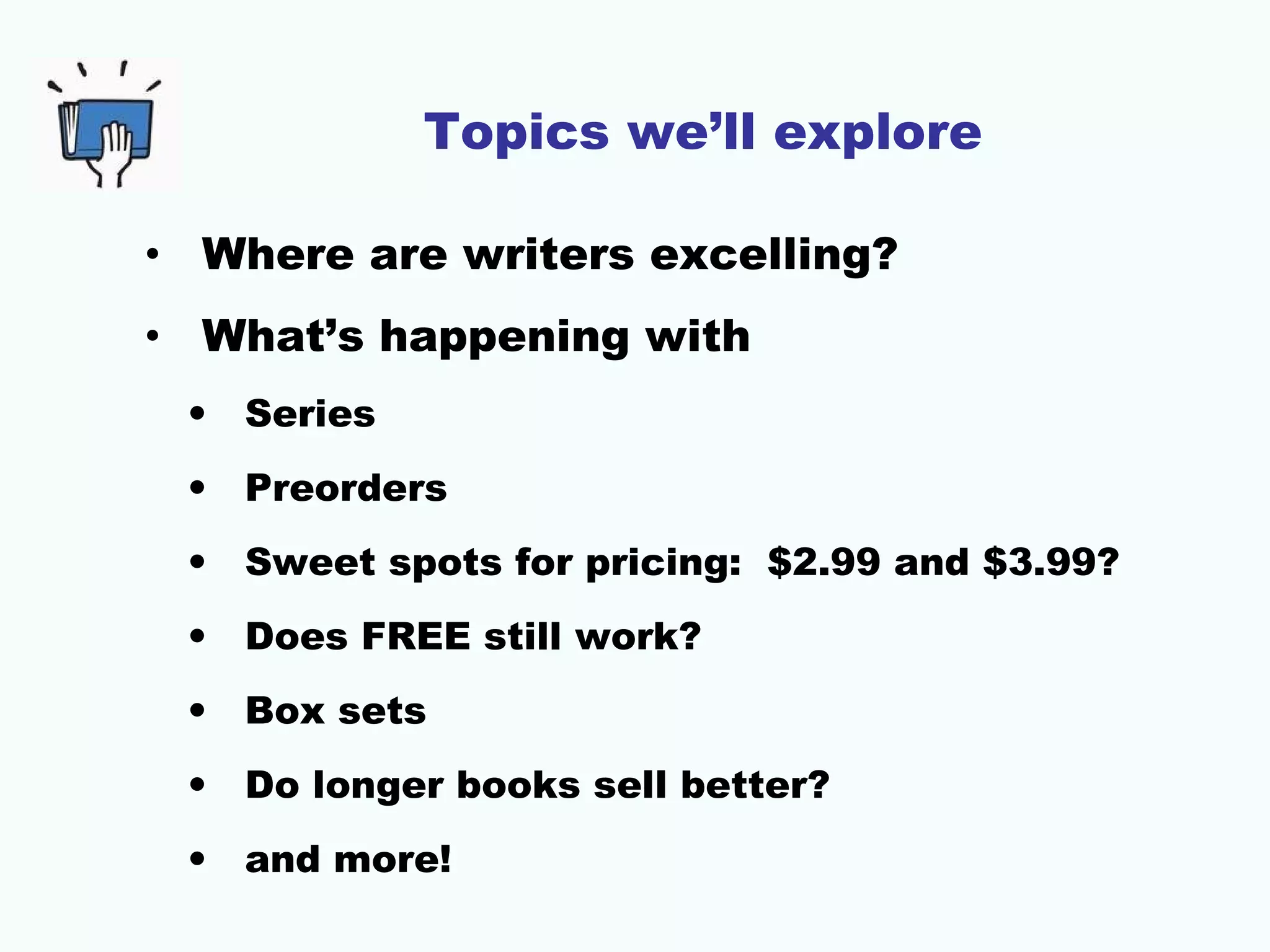 Topics we’ll explore
• Where are writers excelling?
• What’s happening with
• Series
• Preorders
• Sweet spots for pricing: $2.99 and $3.99?
• Does FREE still work?
• Box sets
• Do longer books sell better?
• and more!
 