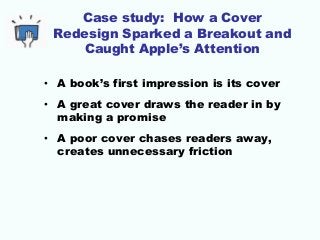 Case study: How a Cover
Redesign Sparked a Breakout and
Caught Apple’s Attention
• A book’s first impression is its cover
• A great cover draws the reader in by
making a promise
• A poor cover chases readers away,
creates unnecessary friction
 