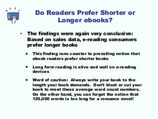 Do Readers Prefer Shorter or
Longer ebooks?
• The findings were again very conclusive:
Based on sales data, e-reading consumers
prefer longer books
• This finding runs counter to prevailing notion that
ebook readers prefer shorter books
• Long form reading is alive and well on e-reading
devices
• Word of caution: Always write your book to the
length your book demands. Don’t bloat or cut your
book to meet these average word count numbers.
On the other hand, you can forget the notion that
120,000 words is too long for a romance novel!
 