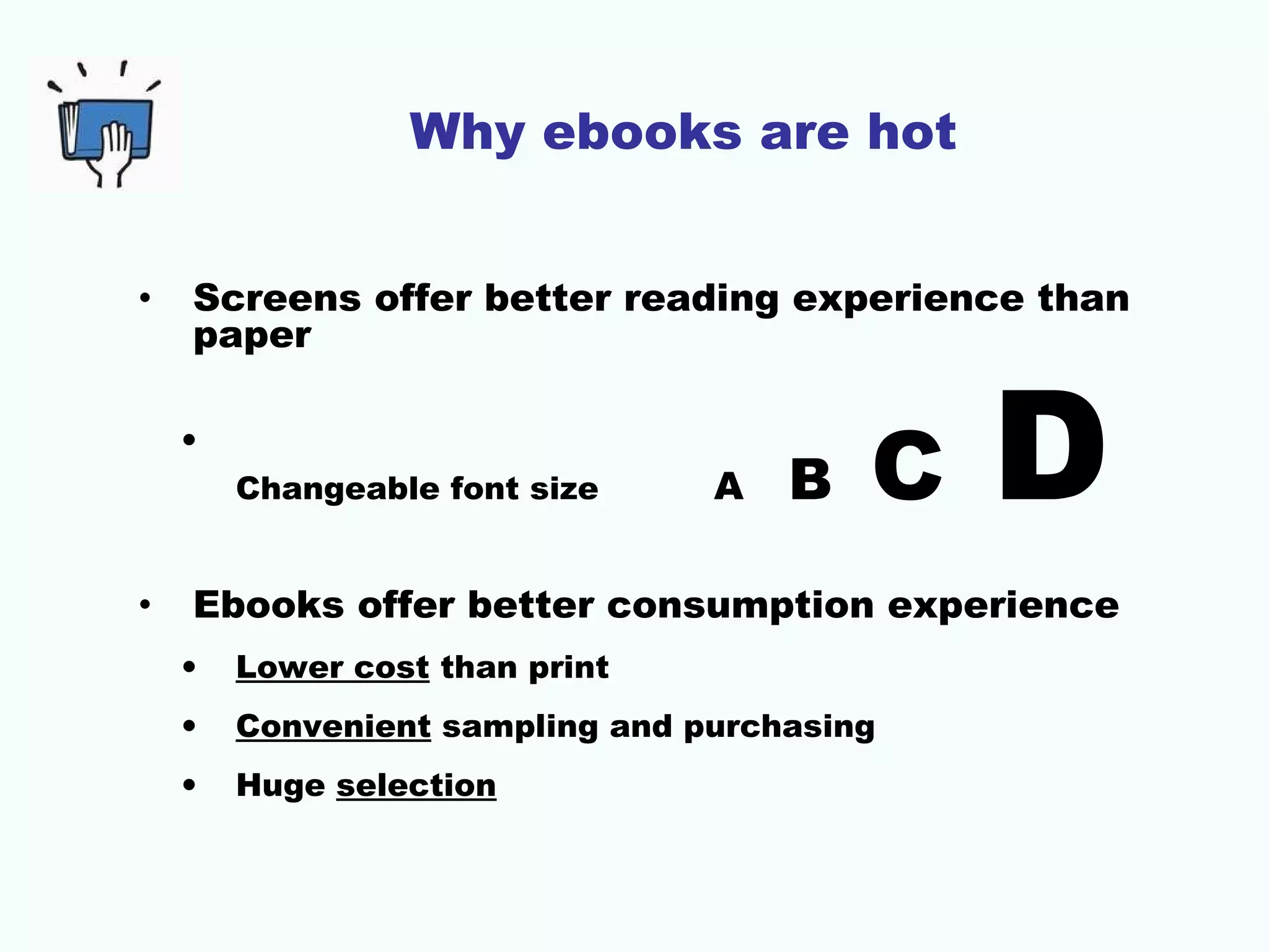 Why ebooks are hot
•

Screens offer better reading experience than
paper
•
Changeable font size

•

A

B

C

D

Ebooks offer better consumption experience
•

Lower cost than print

•

Convenient sampling and purchasing

•

Huge selection

 