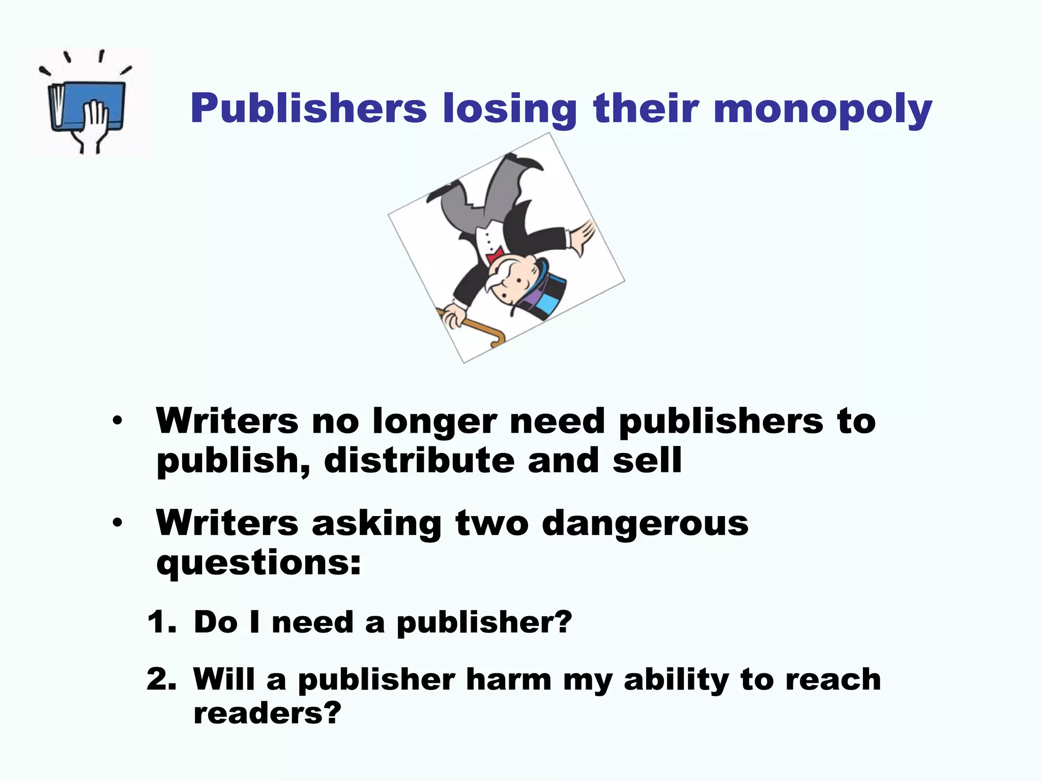 Publishers losing their monopoly

• Writers no longer need publishers to
publish, distribute and sell
• Writers asking two dangerous
questions:
1. Do I need a publisher?
2. Will a publisher harm my ability to reach
readers?

 
