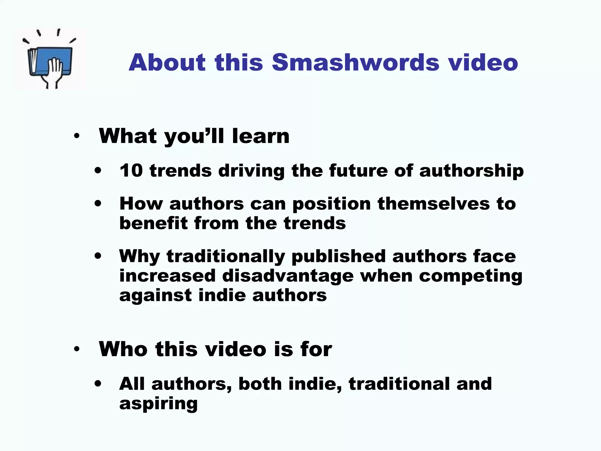 About this Smashwords video
• What you’ll learn
• 10 trends driving the future of authorship
• How authors can position themselves to
benefit from the trends
• Why traditionally published authors face
increased disadvantage when competing
against indie authors

• Who this video is for
• All authors, both indie, traditional and
aspiring

 