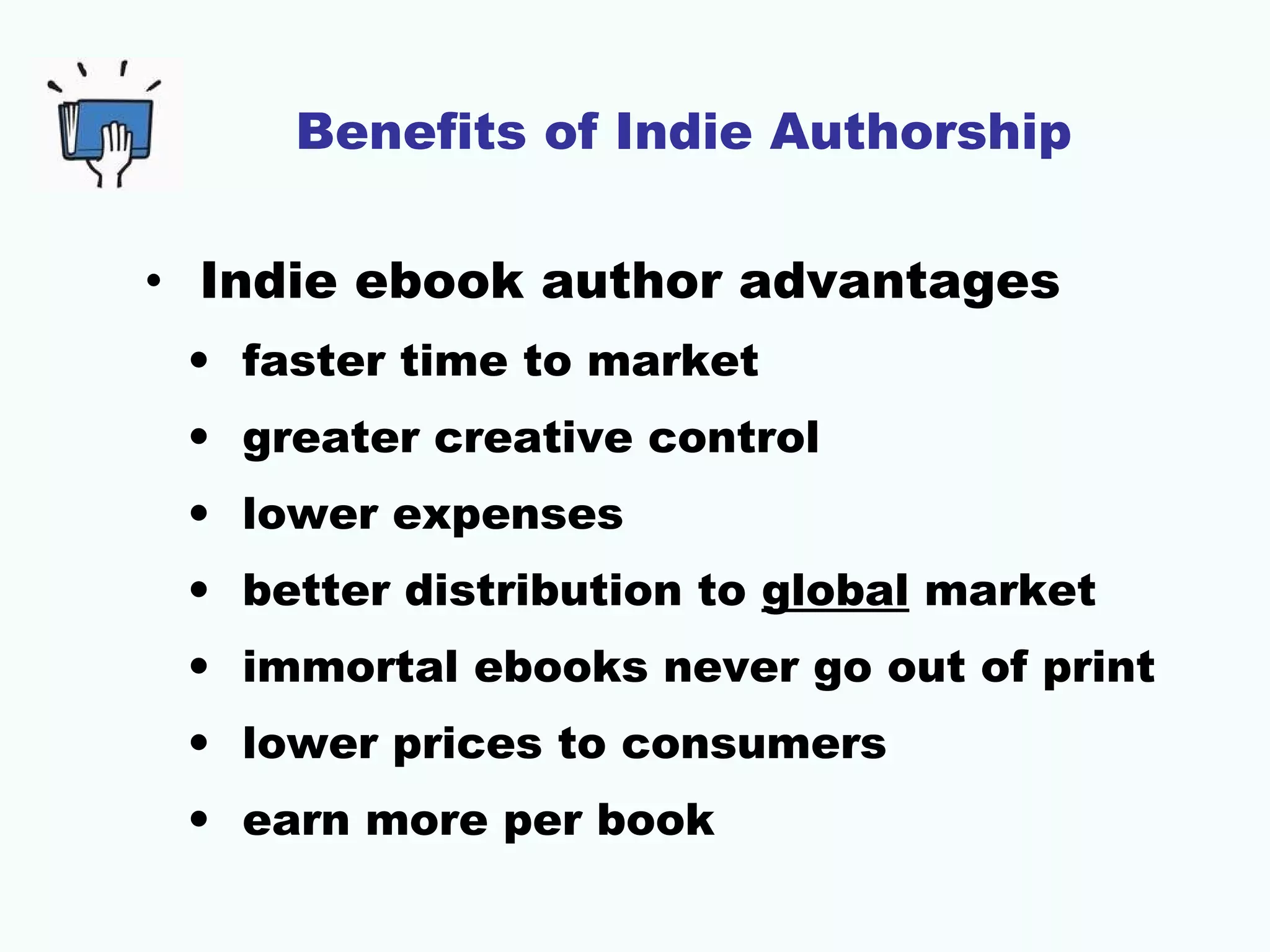 Benefits of Indie Authorship
• Indie ebook author advantages
• faster time to market
• greater creative control
• lower expenses
• better distribution to global market
• immortal ebooks never go out of print
• lower prices to consumers
• earn more per book

 